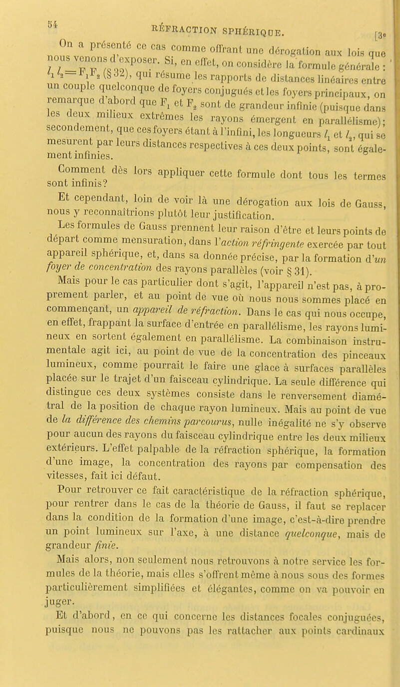 KL > REFRACTION SPHÉRIQUE. f3. On a présenté ce cas comme offrant une dérogation aux lois que nou^venons d exposer. Si, en effet, on considère la formule générale : h <s- i i*, (§ d2), qui résume les rapports de distances linéaires entre un couple quelconque de foyers conjugués et les foyers principaux, on remarque d abord que F, et P8 sont de grandeur infinie (puisque dans les deux milieux extrêmes les rayons émergent en parallélisme); secondement, que ces foyers étant à l'infini, les longueurs l, et l3, qui se mesurent par leurs distances respectives à ces deux points, sont égale- ment infinies. ° Gomment dès lors appliquer cette formule dont tous les termes sont infinis? Et cependant, loin de voir là une dérogation aux lois de Gauss, nous y reconnaîtrions plutôt leur justification. Les formules de Gauss prennent leur raison d'être et leurs points de départ comme mensuration, dans Y action réfringente exercée par tout appareil sphérique, et, dans sa donnée précise, par la formation d'un foyer de concentration des rayons parallèles (voir § 31). Mais pour le cas particulier dont s'agit, l'appareil n'est pas, à pro- prement parler, et au point de vue où nous nous sommes placé en commençant, un appareil de réfraction. Dans le cas qui nous occupe en effet, frappant la surface d'entrée en parallélisme, les rayons lumi- neux en sortent également en parallélisme. La combinaison instru- mentale agit ici, au point de vue de la concentration des pinceaux lumineux, comme pourrait le faire une glace à surfaces parallèles placée sur le trajet d'un faisceau cylindrique. La seule différence qui distingue ces deux systèmes consiste dans le renversement diamé- tral de la position de chaque rayon lumineux. Mais au point de vue de la différence des chemins parcourus, nulle inégalité ne s'y observe pour aucun des rayons du faisceau cylindrique entre les deux milieux extérieurs. L'effet palpable de la réfraction sphérique, la formation d'une image, la concentration des rayons par compensation des vitesses, fait ici défaut. Pour retrouver ce fait caractéristique de la réfraction sphérique, pour rentrer dans le cas de la théorie de Gauss, il faut se replacer dans la condition de la formation d'une image, c'est-à-dire prendre un point lumineux sur l'axe, à une distance quelconque, mais de grandeur finie. Mais alors, non seulement nous retrouvons à notre service les for- mules de la théorie, mais elles s'offrent même à nous sous des formes particulièrement simplifiées et élégantes, comme on va pouvoir en juger. Et d'abord, en ce qui concerne les distances focales conjuguées, puisque nous ne pouvons pas les rattacher aux points cardinaux