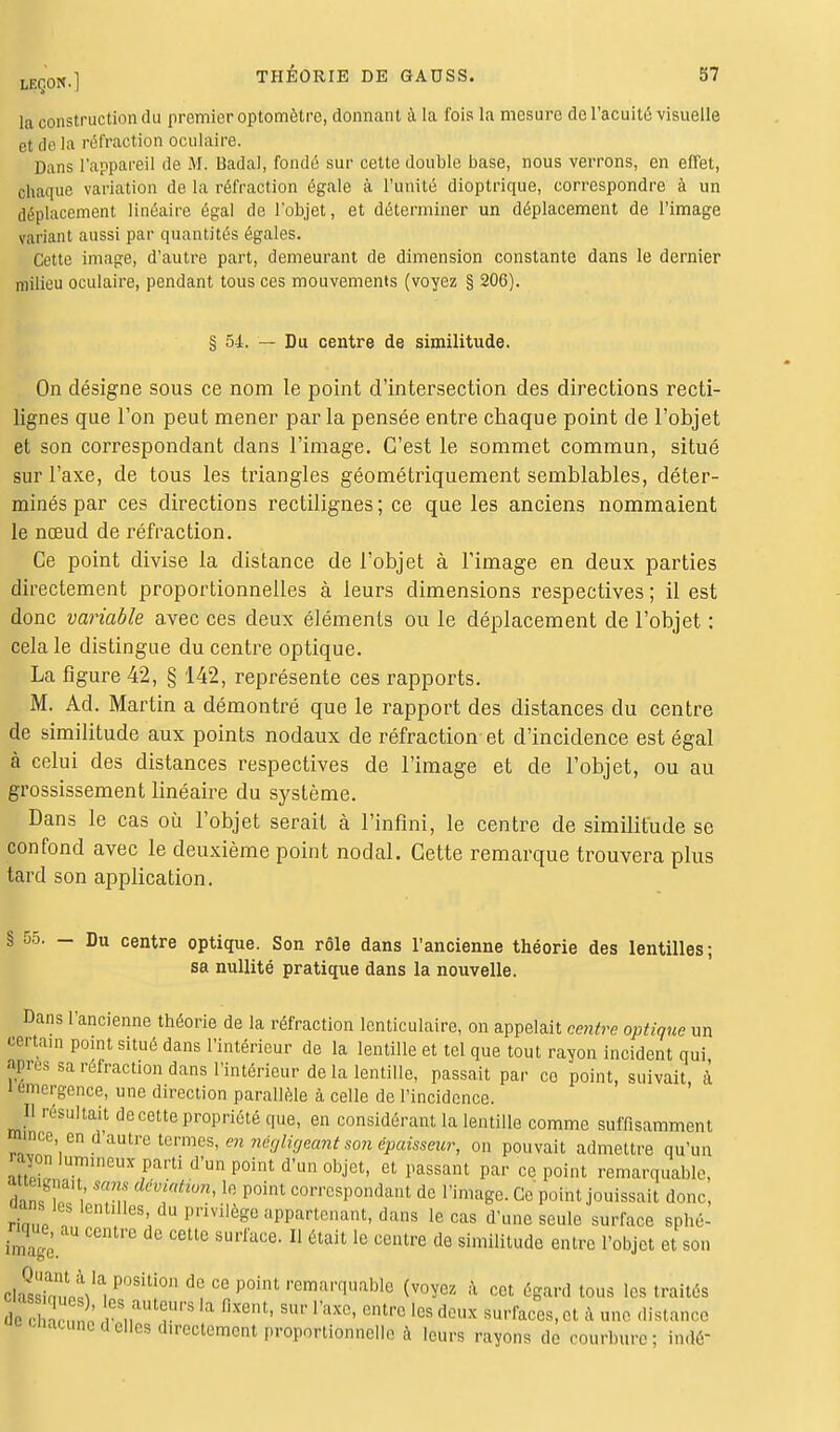 la construction du premier optomètre, donnant à la fois la mesure de l'acuité visuelle Bt de la rétraction oculaire. Dans l'appareil de M. Badal, fondé sur cette double base, nous verrons, en effet, chaque variation de la réfraction égale à l'unité dioptrique, correspondre à un déplacement linéaire égal de l'objet, et déterminer un déplacement de l'image variant aussi par quantités égales. Cette image, d'autre part, demeurant de dimension constante dans le dernier milieu oculaire, pendant tous ces mouvements (voyez § 206). § 54. — Du centre de similitude. On désigne sous ce nom le point d'intersection des directions recti- lignes que l'on peut mener parla pensée entre chaque point de l'objet et son correspondant dans l'image. C'est le sommet commun, situé sur l'axe, de tous les triangles géométriquement semblables, déter- minés par ces directions rectilignes; ce que les anciens nommaient le nœud de réfraction. Ce point divise la distance de l'objet à l'image en deux parties directement proportionnelles à leurs dimensions respectives ; il est donc variable avec ces deux éléments ou le déplacement de l'objet : cela le distingue du centre optique. La figure 42, § 142, représente ces rapports. M. Ad. Martin a démontré que le rapport des distances du centre de similitude aux points nodaux de réfraction et d'incidence est égal à celui des distances respectives de l'image et de l'objet, ou au grossissement linéaire du système. Dans le cas où l'objet serait à l'infini, le centre de similitude se confond avec le deuxième point nodal. Cette remarque trouvera plus tard son application. § 55. - Du centre optique. Son rôle dans l'ancienne théorie des lentilles; sa nullité pratique dans la nouvelle. Dans l'ancienne théorie de la réfraction lenticulaire, on appelait centre optique un certain point situé dans l'intérieur de la lentille et tel que tout rayon incident qui Jgrès sa réfraction dans l'intérieur de la lentille, passait par ce point, suivait à' i émergence, une direction parallèle à celle de l'incidence. H résultait de cette propriété que, en considérant la lentille comme suffisamment mince en d autre termes, en négligeant son épaisseur, on pouvait admettre qu'un rayon lumineux parti d'un point d'un objet, et passant par ce point remarquable, dan* l/ Tn démAtttîon'10 P°int correspondant de l'image. Ce point jouissait donc, aanles lentilles du prmlège appartenant, dans le cas d'une seule surface sphé- nque, au centre do ccUe surface_ n ^ lfl ccnU,e dQ ^ ^ ^ ^ Quant^ la position de ce point remarquable (voyez à cet égard tous les traités de chî-nô ^T* fixent' SUf raxe« entrc >« deux surfaces, et à une distance <l elles d.rcctement proportionnelle à leurs rayons de courbure; indé'