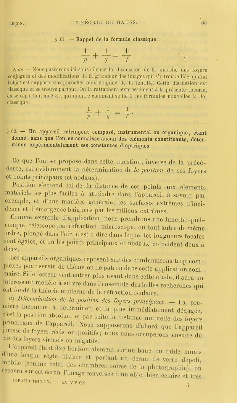 § 61. — Rappel de la formule classique : J_ J__ J_ P <1 ~ f Note. — Nous passerons ici sous silence la discussion de la marche des foyers conjugués et des modifications de la grandeur des images qui s'y trouve liée, quand l'objet est supposé se rapprocher ou s'éloigner de la lentille. Cette discussion est classique et se trouve partout. On la rattachera expressément à la présente théorie, en se reportant au § 31, qui montre comment se lie à ces formules nouvelles la loi classique : -+- = -• P 9 f \ 62. — Un appareil réfringent composé, instrumental ou organique, étant donné, sans que l'on en connaisse aucun des éléments constituants, déter- miner expérimentalement ses constantes dioptriques. Ce que l'on se propose dans cette question, inverse de la précé- dente, est évidemment la détermination de la position de ses foyers et points principaux (et nodaux). Position s'entend ici de la distance de ces points aux éléments matériels les plus faciles à atteindre dans l'appareil, à savoir, par exemple, et d'une manière générale, les surfaces extrêmes d'inci- dence et d'émergence baignées par les milieux extrêmes. Comme exemple d'application, nous prendrons une lunette quel- conque, télescope par réfraction, microscope, ou tout autre de même ordre, plongé dans l'air, c'est-à-dire dans lequel les longueurs focales sont égales, et où les points principaux et nodaux coïncident deux à deux. Les appareils organiques reposent sur des combinaisons trop com- plexes pour servir de thème ou de patron dans cette application som- maire. Si le lecteur veut entrer plus avant dans cette étude, il aura un intéressant modèle à suivre dans l'ensemble des belles recherches qui ont fondé la théorie moderne de la réfraction oculaire. a) Détermination de la position des foyers principaux. ~ La pre- mière inconnue à déterminer, et la plus immédiatement dégagée c est la position absolue, et par suite la distance mutuelle des foyers Pnncipaux de l'appareil. Nous supposerons d'abord que l'appareil jouisse de foyers réels ou positifs; nous nous occuperons ensuite du clés foyers virtuels ou négatifs. L'appareil élanUixé horizontalement sur un banc ou table munis aune longue règle divisée et portant un écran de verre dépoli P'3 (rnmme celui chambres noires de la photographie) on '™«* «et tan l'image renversée d'un objet Ln ZÏtziZ G IRA UO-TÈUIjMî . - |,a VISION.