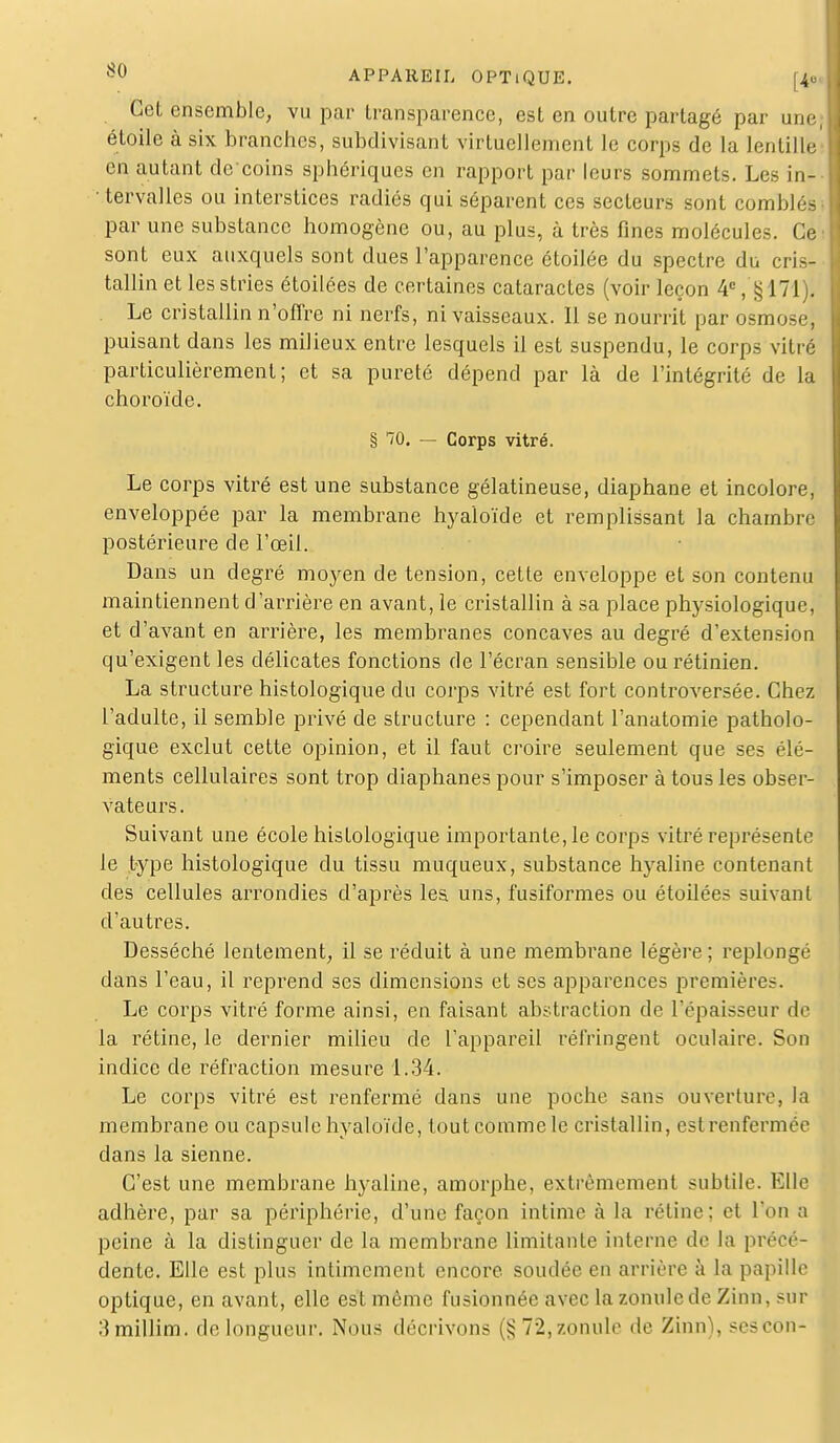 Cet ensemble, vu par transparence, est en outre partagé par une étoile à six branches, subdivisant virtuellement le corps de la lentille en autant de coins sphériques en rapport par leurs sommets. Les in- • tervalles ou interstices radiés qui séparent ces secteurs sont comblés par une substance homogène ou, au plus, à très fines molécules. Ce sont eux auxquels sont dues l'apparence étoilée du spectre du cris- tallin et les stries étoilées de certaines cataractes (voir leçon 4e, §171). Le cristallin n'offre ni nerfs, ni vaisseaux. 11 se nourrit par osmose, puisant dans les milieux entre lesquels il est suspendu, le corps vitré particulièrement; et sa pureté dépend par là de l'intégrité de la choroïde. § TO. — Corps vitré. Le corps vitré est une substance gélatineuse, diaphane et incolore, enveloppée par la membrane hyaioïde et remplissant la chambre postérieure de l'œil. Dans un degré moyen de tension, cette enveloppe et son contenu maintiennent d'arrière en avant, le cristallin à sa place physiologique, et d'avant en arrière, les membranes concaves au degré d'extension qu'exigent les délicates fonctions de l'écran sensible ou rétinien. La structure histologique du corps vitré est fort controversée. Chez l'adulte, il semble privé de structure : cependant l'anatomie patholo- gique exclut cette opinion, et il faut croire seulement que ses élé- ments cellulaires sont trop diaphanes pour s'imposer à tous les obser- vateurs. Suivant une école histologique importante, le corps vitré représente le type histologique du tissu muqueux, substance hyaline contenant des cellules arrondies d'après les uns, fusiformes ou étoilées suivant d'autres. Desséché lentement, il se réduit à une membrane légère ; replongé dans l'eau, il reprend ses dimensions et ses apparences premières. Le corps vitré forme ainsi, en faisant abstraction de l'épaisseur de la rétine, le dernier milieu de l'appareil réfringent oculaire. Son indice de réfraction mesure 1.34. Le corps vitré est renfermé dans une poche sans ouverture, la membrane ou capsule hyaioïde, tout comme le cristallin, estrenfermée dans la sienne. C'est une membrane hyaline, amorphe, extrêmement subtile. Elle adhère, par sa périphérie, d'une façon intime à la rétine; et l'on a peine à la distinguer de la membrane limitante interne de la précé- dente'. Elle est plus intimement encore, soudée en arrière à la papille optique, en avant, elle est même fusionnée avec la zonulcde Zinn, sur Mmillim. de longueur. Nous décrivons (§72,zonule île Zinn), sescon-