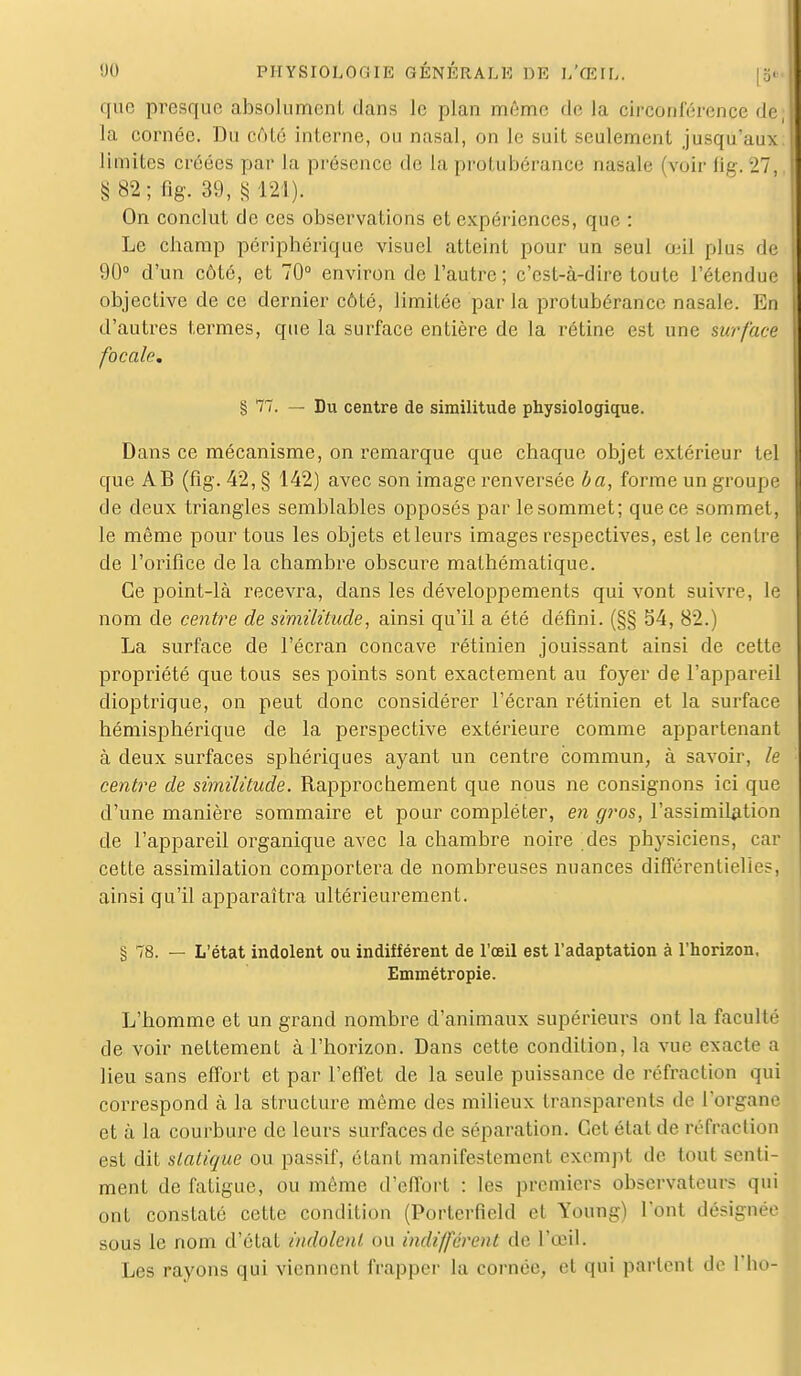 que presque absolument dans le plan même de la circonférence de, la cornée. Du côté interne, ou nasal, on le suit seulement jusqu'aux limites créées par la présence de la protubérance nasale (voir fig. 27 S 82 ; lis- 39, § 121). On conclut de ces observations et expériences, que : Le champ périphérique visuel atteint pour un seul œil plus do 90° d'un côté, et 70° environ de l'autre; c'est-à-dire toute l'étendue objective de ce dernier côté, limitée par la protubérance nasale. En d'autres termes, que la surface entière de la rétine est une surface focale. § 77. — Du centre de similitude physiologique. Dans ce mécanisme, on remarque que chaque objet extérieur tel que AB (fig. 42, § 142) avec son image renversée ba, forme un groupe de deux triangles semblables opposés par le sommet; que ce sommet, le même pour tous les objets et leurs images respectives, est le centre de l'orifice de la chambre obscure mathématique. Ce point-là recevra, dans les développements qui vont suivre, le nom de centime de similitude, ainsi qu'il a été défini. (§§ 54, 82.) La surface de l'écran concave rétinien jouissant ainsi de cette propriété que tous ses points sont exactement au foyer de l'appareil dioptrique, on peut donc considérer l'écran rétinien et la surface hémisphérique de la perspective extérieure comme appartenant à deux surfaces sphériques ayant un centre commun, à savoir, le centre de similitude. Rapprochement que nous ne consignons ici que d'une manière sommaire et pour compléter, en gros, l'assimilation de l'appareil organique avec la chambre noire des physiciens, car cette assimilation comportera de nombreuses nuances différentielles, ainsi qu'il apparaîtra ultérieurement. § 78. — L'état indolent ou indifférent de l'oeil est l'adaptation à l'horizon. Emmétropie. L'homme et un grand nombre d'animaux supérieurs ont la faculté de voir nettement à l'horizon. Dans cette condition, la vue exacte a lieu sans effort et par l'effet de la seule puissance de réfraction qui correspond à la structure même des milieux transparents de l'organe et à la courbure de leurs surfaces de séparation. Cet état de réfraction est dit statique ou passif, étant manifestement exempt de tout senti- ment de fatigue, ou même d'effort : les premiers observateurs qui ont constaté cette condition (Porterfield et Young) l'ont désignée sous le nom d'état indolent ou indifférent de l'œil. Les rayons qui viennent frapper la cornée, et qui parlent de l'ho-