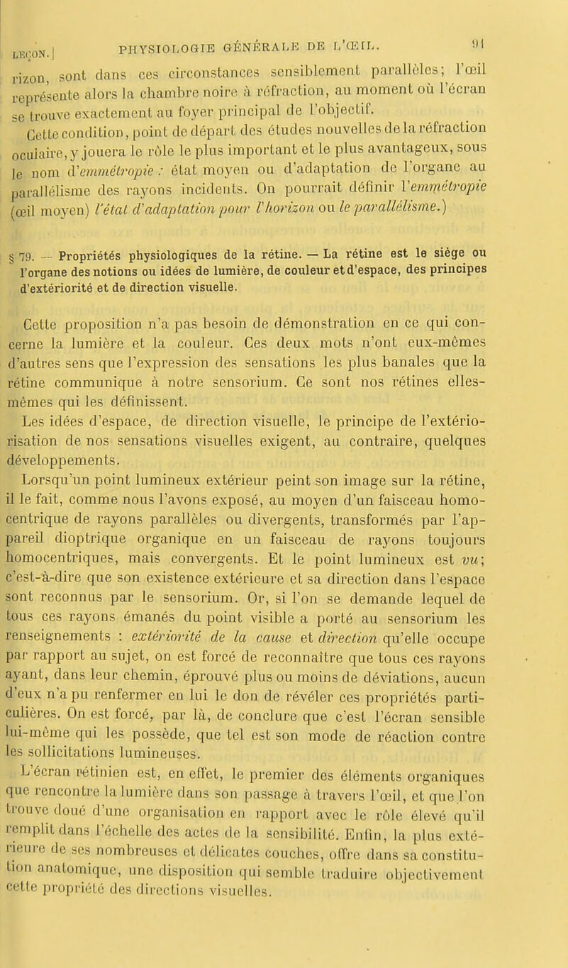 rizon, sont clans ces circonstances sensiblement parallèles; l'œil ceprésente alors la chambre noire à refraction, au moment où l'écran se douve exactement au foyer principal de l'objectif. Cette condition, point de départ des études nouvelles de la réfraction ocuiaire, y jouera le rôle le plus important et le plus avantageux, sous le nom iVemméti'opie : état moyen ou d'adaptation de l'organe au parallélisme des rayons incidents. On pourrait définir Vemmétropie (œil moyen) l'état d'adaptation pour Vhorizon ou le parallélisme.) g 79. — Propriétés physiologiques de la rétine. — La rétine est le siège ou l'organe des notions ou idées de lumière, de couleur et d'espace, des principes d'extériorité et de direction visuelle. Cette proposition n'a pas besoin de démonstration en ce qui con- cerne la lumière et la couleur. Ces deux mots n'ont eux-mêmes d'autres sens que l'expression des sensations les plus banales que la rétine communique à notre sensorium. Ce sont nos rétines elles- mêmes qui les définissent. Les idées d'espace, de direction visuelle, le principe de l'extério- risation de nos sensations visuelles exigent, au contraire, quelques développements. Lorsqu'un point lumineux extérieur peint son image sur la rétine, il le fait, comme nous l'avons exposé, au moyen d'un faisceau homo- centrique de rayons parallèles ou divergents, transformés par l'ap- pareil dioptrique organique en un faisceau de rayons toujours homocentriques, mais convergents. Et le point lumineux est vu; c'est-à-dire que son existence extérieure et sa direction dans l'espace sont reconnus par le sensorium. Or, si l'on se demande lequel de tous ces rayons émanés du point visible a porté au sensorium les renseignements : extériorité de la cause et direction qu'elle occupe par rapport au sujet, on est forcé de reconnaître que tous ces rayons ayant, dans leur chemin, éprouvé plus ou moins de déviations, aucun d'eux n'a pu renfermer en lui le don de révéler ces propriétés parti- culières. On est forcé, par là, de conclure que c'est l'écran sensible lui-même qui les possède, que tel est son mode de réaction contre les sollicitations lumineuses. L'écran rétinien est, en effet, le premier des éléments organiques que rencontre la lumière dans son passage à travers l'œil, et que .l'on ferouve doué d'une organisation en rapport avec le rôle élevé qu'il remplit dans l'échelle des actes de la sensibilité. Enfin, la plus cxle- Rieure de ses nombreuses et délicates couches, offre dans sa constitu- tion anatomique, une disposition qui semble traduire objectivemeni cette propriété des directions visuelles.