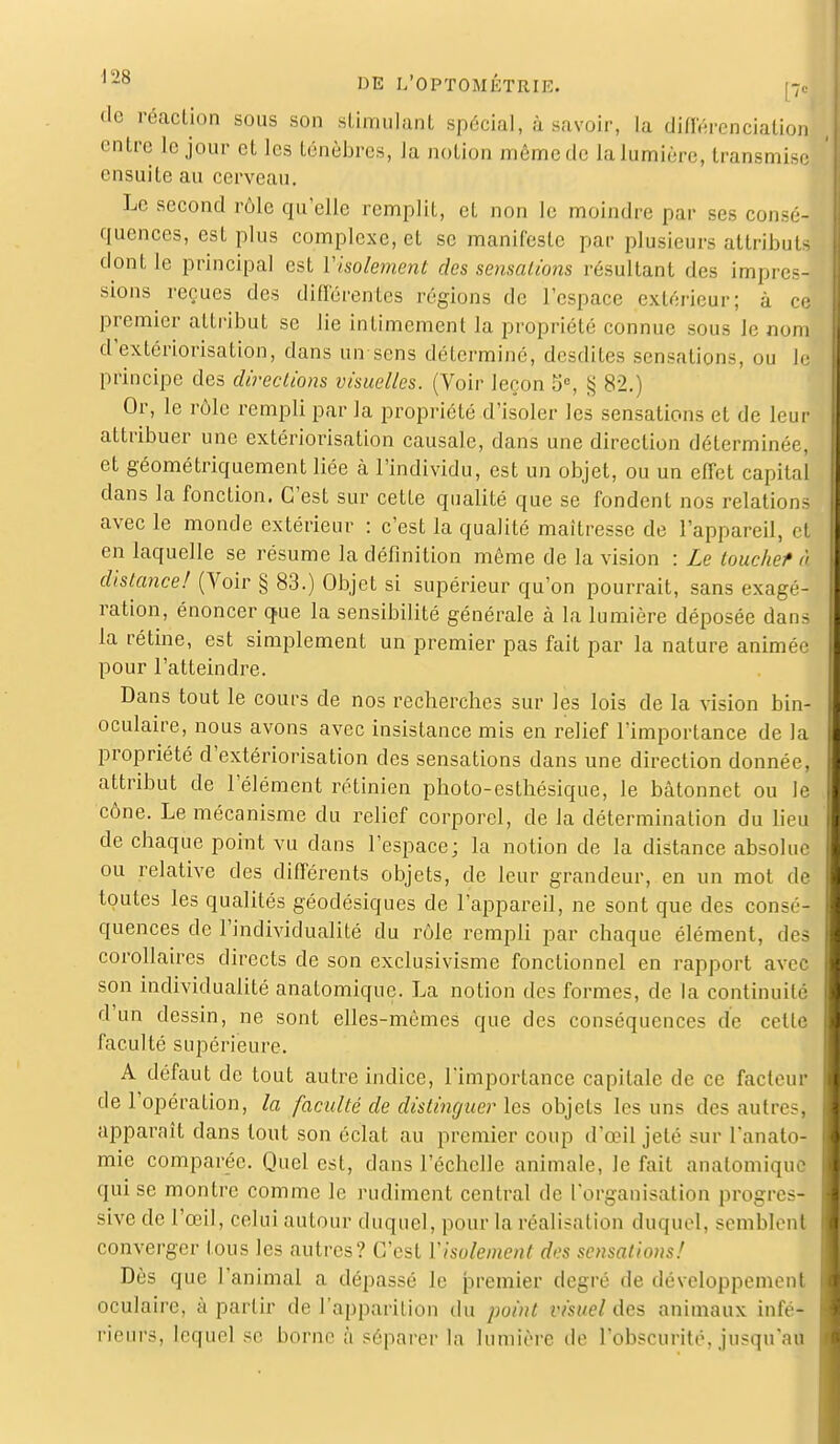 de réaction sous son stimulant spécial, à savoir, la différenciation entre le jour et les ténèbres, la notion même de la lumière, transmise ensuite au cerveau. Le second rôle qu'elle remplit, cl non le moindre par ses conséJ quences, est plus complexe, et se manifeste par plusieurs attributs dont le principal est Visolement des sensations résultant des impul- sions reçues des différentes régions de l'espace extérieur; à ce premier attribut se lie intimement la propriété connue sous Je nom d'extériorisation, dans un sens déterminé, desdites sensations, ou le principe des directions visuelles. (Voir leçon 5°, § 82.) Or, le rôle rempli par la propriété d'isoler les sensations et de leur attribuer une extériorisation causale, dans une direction déterminée, et géométriquement liée à l'individu, est un objet, ou un effet capital dans la fonction. C'est sur cette qualité que se fondent nos relations avec le monde extérieur : c'est la qualité maîtresse de l'appareil, et en laquelle se résume la définition même de la vision : Le touchef à distance! (Voir § 83.) Objet si supérieur qu'on pourrait, sans exagé- ration, énoncer que la sensibilité générale à la lumière déposée dans la rétine, est simplement un premier pas fait par la nature animée pour l'atteindre. Dans tout le cours de nos recherches sur les lois de la vision bin- oculaire, nous avons avec insistance mis en relief l'importance de la propriété d'extériorisation des sensations dans une direction donnée, attribut de l'élément rétinien photo-esthésique, le bâtonnet ou le cône. Le mécanisme du relief corporel, de la détermination du lieu de chaque point vu dans l'espace; la notion de la distance absolue ou relative des différents objets, de leur grandeur, en un mot de toutes les qualités géodésiques de l'appareil, ne sont que des consé- quences de l'individualité du rôle rempli par chaque élément, des corollaires directs de son exclusivisme fonctionnel en rapport avec son individualité anatomique. La notion des formes, de la continuité d'un dessin, ne sont elles-mêmes que des conséquences de celle faculté supérieure. A défaut de tout autre indice, l'importance capitale de ce facteur de l'opération, la faculté de distinguer les objets les uns des autres] apparaît dans tout son éclat au premier coup d'œil jeté sur l'anato- mie comparée. Quel est, dans l'échelle animale, le fait anatomiqufl qui se montre comme le rudiment central de l'organisation progres- sive de l'œil, celui autour duquel, pour la réalisation duquel, semblent converger tous les autres? C'est Visolement des sensations! Dès que l'animal a dépassé le premier degré de développement oculaire, à partir de l'apparition du point visuel des animaux infé- rieurs, lequel se borne à séparer la lumière de l'obscurité, jusqu'au