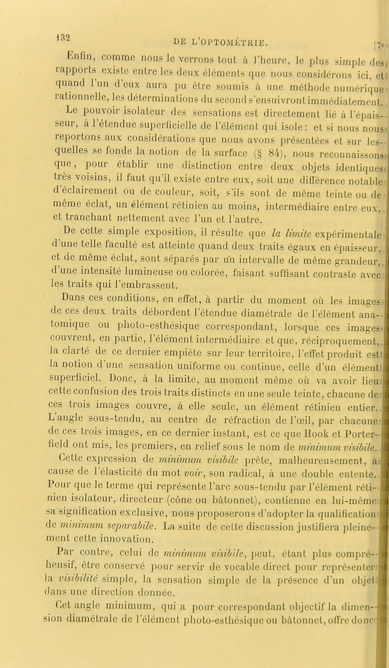 Enfin,, comme nous le verrons tout à l'heure, le plus simple des* rapports existe entre les deux éléments que nous considérons ici, ett quand l'un d'eux aura pu être soumis à une méthode numériquej rationnelle, les déterminations du second s'ensuivront immédiatement,. Le pouvoir isolateur des sensations est directement lié à l'épais- seur, à l'étendue superficielle de l'élément qui isole : et si nous nous* reportons aux considérations que nous avons présentées et sur les- quelles se fonde la notion de la surface (§ 84), nous reconnaissons, que, pour établir une distinction entre deux objets identiques très voisins, il faut qu'il existe entre eux, soit une différence notable d'éclairement ou de couleur, soit, s'ils sont de même teinte ou de même éclat, un élément rétinien au moins, intermédiaire entre eux, et tranchant nettement avec l'un et l'autre. De cette simple exposition, il résulte que la limite expérimentale d'une telle faculté est atteinte quand deux traits égaux en épaisseur, et de même éclat, sont séparés par un intervalle de même grandeur,, d'une intensité lumineuse ou colorée, faisant suffisant contraste avec les traits qui l'embrassent. Dans ces conditions, en effet, à partir du moment où les images, de ces deux traits débordent l'étendue diamétrale de l'élément ana- tomique ou photo-esthésique correspondant, lorsque ces images- couvrent, en partie, l'élément intermédiaire et que, réciproquement,, la clarté de ce dernier empiète sur leur territoire, l'effet produit est la notion d'une sensation uniforme ou continue, celle d'un élément superficiel. Donc, à la limite, au moment même où va avoir lieu cette confusion des trois traits distincts en une seule teinte, chacune de ces trois images couvre, à elle seule, un élément rétinien entier. L'angle sous-tendu, au centre de réfraction de l'œil, par chacune de ces trois images, en ce dernier instant, est ce que Hook et Porter- field ont mis, les premiers, en relief sous le nom de minimum visibile. Cette expression de minimum visibile prête, malheureusement, ; cause de l'élasticité du mot voir, son radical, à une double entente. Pour que le terme qui représente l'arc sous-tendu par l'élément réti- nien isolateur, directeur (cône ou bâtonnet), contienne en lui-même sa signification exclusive, nous proposerons d'adopter la qualification] de minimum separabile. La suite de celte discussion justifiera pleine- ment cette innovation. Par contre, celui de minimum visibile, peut, étant plus compré— hensif, être conservé pour servir de vocable direct pour rcprésenlen la visibilité simple, la sensation simple de la présence d'un objet dans une direction donnée. Cet angle minimum, quia pour correspondant objectif la dimen- sion diamétrale de l'élément photo-esthésique ou bâtonnet, offre donc a