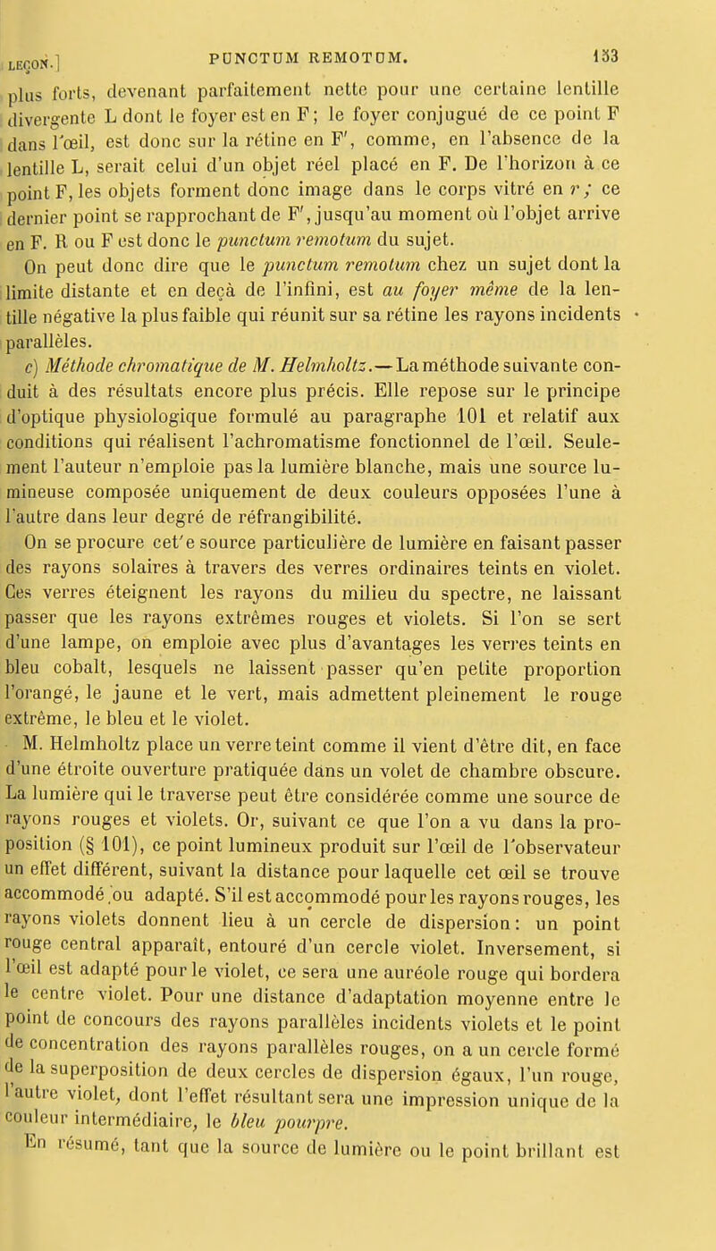 plus forts, devenant parfaitement nette pour une certaine lentille divergente L dont le foyer est en F; le foyer conjugué de ce point F dans l'œil, est donc sur la rétine en F', comme, en l'absence de la lentille L, serait celui d'un objet réel placé en F. De l'horizon à ce point F, les objets forment donc image dans le corps vitré en r ; ce ; dernier point se rapprochant de F', jusqu'au moment où l'objet arrive en F. R ou F est donc le punctum remotum du sujet. On peut donc dire que le punctum remotum chez un sujet dont la limite distante et en deçà de l'infini, est au foyer même de la len- tille négative la plus faible qui réunit sur sa rétine les rayons incidents parallèles. c) Méthode chromatique de M. Helmholtz.—La méthode suivante con- duit à des résultats encore plus précis. Elle repose sur le principe d'optique physiologique formulé au paragraphe 101 et relatif aux conditions qui réalisent l'achromatisme fonctionnel de l'œil. Seule- ment l'auteur n'emploie pas la lumière blanche, mais une source lu- mineuse composée uniquement de deux couleurs opposées l'une à l'autre dans leur degré de réfrangibilité. On se procure cet'e source particulière de lumière en faisant passer des rayons solaires à travers des verres ordinaires teints en violet. Ces verres éteignent les rayons du milieu du spectre, ne laissant passer que les rayons extrêmes rouges et violets. Si l'on se sert d'une lampe, on emploie avec plus d'avantages les verres teints en bleu cobalt, lesquels ne laissent passer qu'en petite proportion l'orangé, le jaune et le vert, mais admettent pleinement le rouge extrême, le bleu et le violet. M. Helmholtz place un verre teint comme il vient d'être dit, en face d'une étroite ouverture pratiquée dans un volet de chambre obscure. La lumière qui le traverse peut être considérée comme une source de rayons rouges et violets. Or, suivant ce que l'on a vu dans la pro- position (§ 101), ce point lumineux produit sur l'œil de l'observateur un effet différent, suivant la distance pour laquelle cet œil se trouve accommodé .bu adapté. S'il est accommodé pour les rayons rouges, les rayons violets donnent lieu à un cercle de dispersion: un point rouge central apparaît, entouré d'un cercle violet. Inversement, si l'œil est adapté pour le violet, ce sera une auréole rouge qui bordera le centre violet. Pour une distance d'adaptation moyenne entre le point de concours des rayons parallèles incidents violets et le point de concentration des rayons parallèles rouges, on a un cercle forme de la superposition de deux cercles de dispersion égaux, l'un rouge, l'autre violet, dont l'effet résultant sera une impression unique de la couleur intermédiaire, le bleu pourpre. En résumé, tant que la source de lumière ou le point brillant est