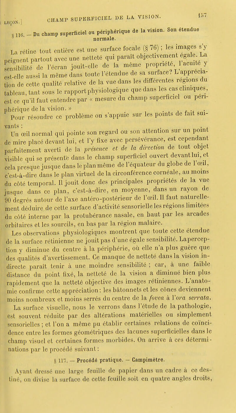 i:i7 ^Oi,.] CHAMP SUPERFICIEL DE LA VISION. , ne - Du champ superficiel ou périphérique de la vision. Son étendue normale. La rétine tout entière est une surface focale (§ 76) ; les images s'y peignent partout avec une netteté qui paraît objectivement égale La sens bilité de l'écran jouit-elle de la même propriété 'acuité y t elle aussi la même dans toute l'étendue de sa surface? L apprécia- tion de cette qualité relative de la vue dans les différentes régions du tableau, tant sous le rapport physiologique que dans les cas cliniques, est ce qu'il faut entendre par « mesure du champ superficiel ou péri- phérique de la vision. » , Pour résoudre ce problème on s'appuie sur les points de fait sui- vants: ... Un œil normal qui pointe son regard ou son attention sur un point de mire placé devant lui, et l'y fixe avec persévérance, est cependant parfaitement averti de la présence et de la direction de tout objet visible qui se présente dans le champ superficiel ouvert devant lui, et cela presque jusque dans le plan même de l'équateur du globe de l'œil, c'est-à-dire dans le plan virtuel delà circonférence cornéale, au moins du côté temporal. Il jouit donc des principales propriétés de la vue jusque dans ce plan, c'est-à-dire, en moyenne, dans un rayon de 90 degrés autour de l'axe antéro-postérieur de l'œil. Il faut naturelle- ment déduire de cette surface d'activité sensorielle les régions limitées du côté interne par la protubérance nasale, en haut par les arcades orbitaires et les sourcils, en bas par la région malaire. Les observations physiologiques montrent que toute cette étendue de la surface rétinienne ne jouit pas d'une égale sensibilité. Lapercep- tion y diminue du centre à la périphérie, où elle n'a plus guère que des qualités d'avertissement. Ce manque de netteté dans la vision in- directe paraît tenir à une moindre sensibilité ; car, à une faible distance du point fixé, la netteté de la vision a diminué bien plus rapidement que la netteté objective des images rétiniennes. L'anato- mie confirme cette appréciation: les bâtonnets et les cônes deviennent moins nombreux et moins serrés du centre de la fovea à Vora serrata. La surface visuelle, nous le verrons dans l'étude de la pathologie, est souvent réduite par des altérations matérielles ou simplement sensorielles ; et l'on a même pu établir certaines relations de coïnci- dence entre les formes géométriques des lacunes superficielles dans le champ visuel et certaines formes morbides. On arrive à ces détermi- nations par le procédé suivant: § in. — Procédé pratique. — Campimètre. Ayant dressé une large feuille de papier dans un cadre à ce des- tiné, on divise la surface de cette feuille soit en quatre angles droits,