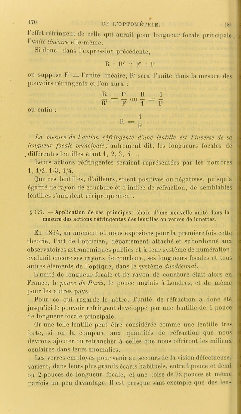 l'effel PéMngentde celle qui aurait pour longueur focale principaJ Vunité linéaire elle-même. Si donc, dans l'expression précédente, R : W :: F' : F on suppose F' = l'unité linéaire, W sera l'unité dans la mesure des pouvoirs réfringents et l'on aura : R F' H 1 ou enfin :  F °U 1 ~* F F La mesure de faction réfringente d'une lentille est l'inverse de sa longueur focale principale ; autrement dit, les longueurs focales de . différentes lentilles étant 1, 2, 3, 4.... Leurs actions réfringentes seraient représentées par les nombres 1,1/2,1/3, 1/4. Que ces lentilles, d'ailleurs, soient positives ou négatives, puisqu'à égalité de rayon de courbure et d'indice de réfraction, de semblables lentilles s'annulent réciproquement. § 127. — Application de ces principes; choix d'une nouvelle unité dans la mesure des actions réfringentes des lentilles ou verres de lunettes. En 1864, au moment où nous exposions pour la première fois cette théorie, l'art de l'opticien, département attaché et subordonné aux observatoires astronomiques publics et à leur système de numération, évaluait encore ses rayons de courbure, ses longueurs focales et tous autres éléments de l'optique, dans le système duodécimal. L'unité de longueur focale et de rayon de courbure était alors en France, le pouce de Paris, le pouce anglais à Londres, et de même pour les autres pays. Pour ce qui regarde le nôtre, l'unité de réfraction a donc été jusqu'ici le pouvoir réfringent développé par une lentille de 1 pouce de longueur focale principale. Or une telle lentille peut être considérée comme une lentille très forte, si on la compare aux quantités de réfraction que nous devrons ajouter ou retrancher à celles que nous offriront les milieux oculaires dans leurs anomalies. Les verres employés pour venir au secours de la vision défectueuse, varient, dans leurs plus grands écarts habituels, entre 1 pouce et demi ou 2 pouces de longueur focale, et une toise de 72 pouces et même parfois un peu davantage. Il est presque sans exemple que des len-