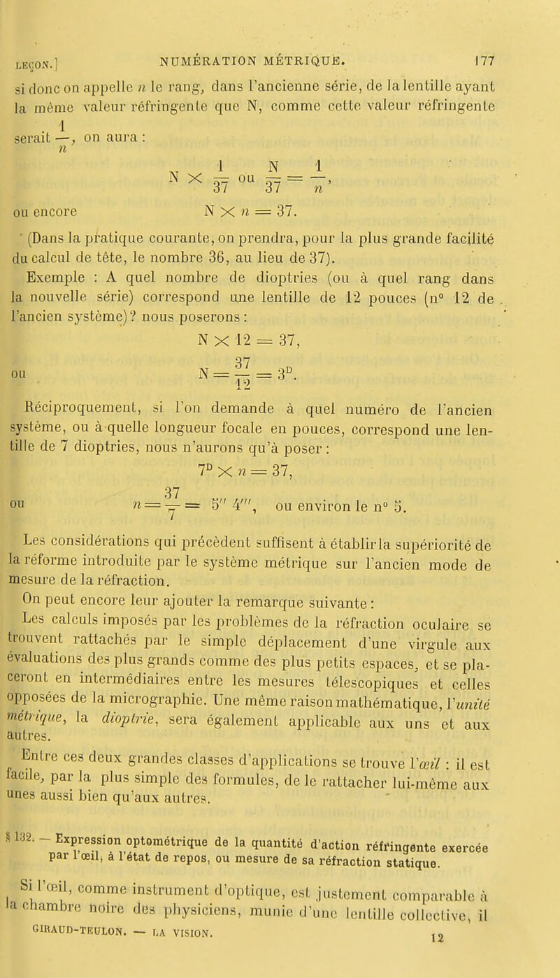 si donc on appelle n le rang, dans l'ancienne série, de la lentille ayant la même valeur réfringente que N, comme cette valeur réfringente 1 serait —, on aura n 1 NI NX «s ou ^= = — 37 37 n ou encore N X n = 37. (Dans la pratique courante, on prendra, pour la plus grande facilité du calcul de tète, le nombre 36, au lieu de 37). Exemple : A quel nombre de dioptries (ou à quel rang dans la nouvelle série) correspond une lentille de 12 pouces (n° 12 de l'ancien système)? nous poserons: N x 12 = 37, 37 ou N = F) = 3°- Réciproquement, si l'on demande à quel numéro de l'ancien système, ou à quelle longueur focale en pouces, correspond une len- tille de 7 dioptries, nous n'aurons qu'à poser : ?X«= 37, 37 ou n = — = 5 4', ou environ le n° 5. Les considérations qui précèdent suffisent à établir la supériorité de la réforme introduite par le système métrique sur l'ancien mode de mesure de la réfraction. On peut encore leur ajouter la remarque suivante : Les calculs imposés par les problèmes de la réfraction oculaire se trouvent rattachés par le simple déplacement d'une virgule aux évaluations des plus grands comme des plus petits espaces, et se pla- ceront en intermédiaires entre les mesures télescopiques et celles opposées de la micrographie. Une même raison mathématique, l'unité métrique, la dioptrie, sera également applicable aux uns et aux autres. Entre ces deux grandes classes d'applications se trouve Yœil : il est facile, par la plus simple des formules, de le rattacher lui-môme aux unes aussi bien qu'aux autres. 8 132, - Expression optométrique de la quantité d'action réfringente exercée par l œil, à l'état de repos, ou mesure de sa réfraction statique. Si l'œil, comme instrument d'optique, est justement comparable à '« enambre noire des physiciens, munie d'une lentille collective, il GIRAUD-TRULON. — t.A VISION. ,2