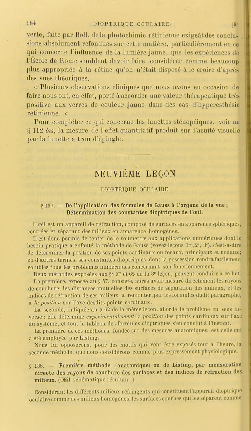 verte, faite par Boll, delà photochimie rétinienne exigeât des conclu- , sions absolument refondues sur cette matière, particulièrement en ce qui concerne l'influence de la lumière jaune, que les expériences dfl l'Ecole de Rome semblent devoir faire considérer comme beaucoup plus appropriée à la rétine qu'on n'était disposé à le croire d'après des vues théoriques. « Plusieurs observations cliniques que nous avons eu occasion de faire nous ont, en effet, porté à accorder une valeur thérapeutique très positive aux verres de couleur jaune dans des cas d'hyperesthésie rétinienne. » Pour compléter ce qui concerne les lunettes sténopéiques, voir au § 112 bis, la mesure de l'effet quantitatif produit sur l'acuité visuelle par la lunette à trou d'épingle. NEUVIÈME LEÇON DIOPTRIQUE OCULAIRE § 137. — De l'application des formules de Gauss à l'organe de la vue ; Détermination des constantes dioptriques de l'oeil. L'œil est un appareil de réfraction, composé de surfaces en apparence sphériques, centrées et séparant des milieux en apparence homogènes. Il est donc permis de tenter de le soumettre aux applications numériques dont le besoin pratique a enfanté la méthode de Gauss (voyez leçons lre,2% 3e), c'est-à-dire de déterminer la position de ses points cardinaux ou focaux, principaux et nodaux; en d'autres termes, ses constantes dioptriques, dont la possession rendra facilement solubles tous les problèmes numériques concernant son fonctionnement. Deux méthodes exposées aux §§ 57 et 62 de la 3e leçon, peuvent conduire à ce but. La première, exposée au § 57, consiste, après avoir mesuré directement les rayons de courbure, les distances mutuelles des surfaces de séparation des milieux, et les indices de réfraction de ces milieux, à remonter, par les formules dudit paragraphe, à la-position sur l'axe desdits points cardinaux. La seconde, indiquée au § 62 de la même leçon, aborde le problème en sens in- verse : elle détermine expérimentalement la position des points cardinaux sur l'axe du système, et tout le tableau des formules dioptriques s'en conclut à l'instant. La première de ces méthodes, fondée sur des mesures anatomiques, est celle qui a été employée par Listing. Nous lui opposerons, pour des motifs qui vont être exposés tout à l'heure, la seconde méthode, que nous considérons comme plus expressément physiologique. § 138. — Première méthode (anatomique) ou de Listing, par mensuration directe des rayons de courbure des surfaces et des indices de réfraction des milieux. (OEil schématique résultant.) Considérant les différents milieux réfringents qui constituent l'appareil dioptrique oculaire comme des milieux homogènes, les surfaces courbes qui les séparent comme