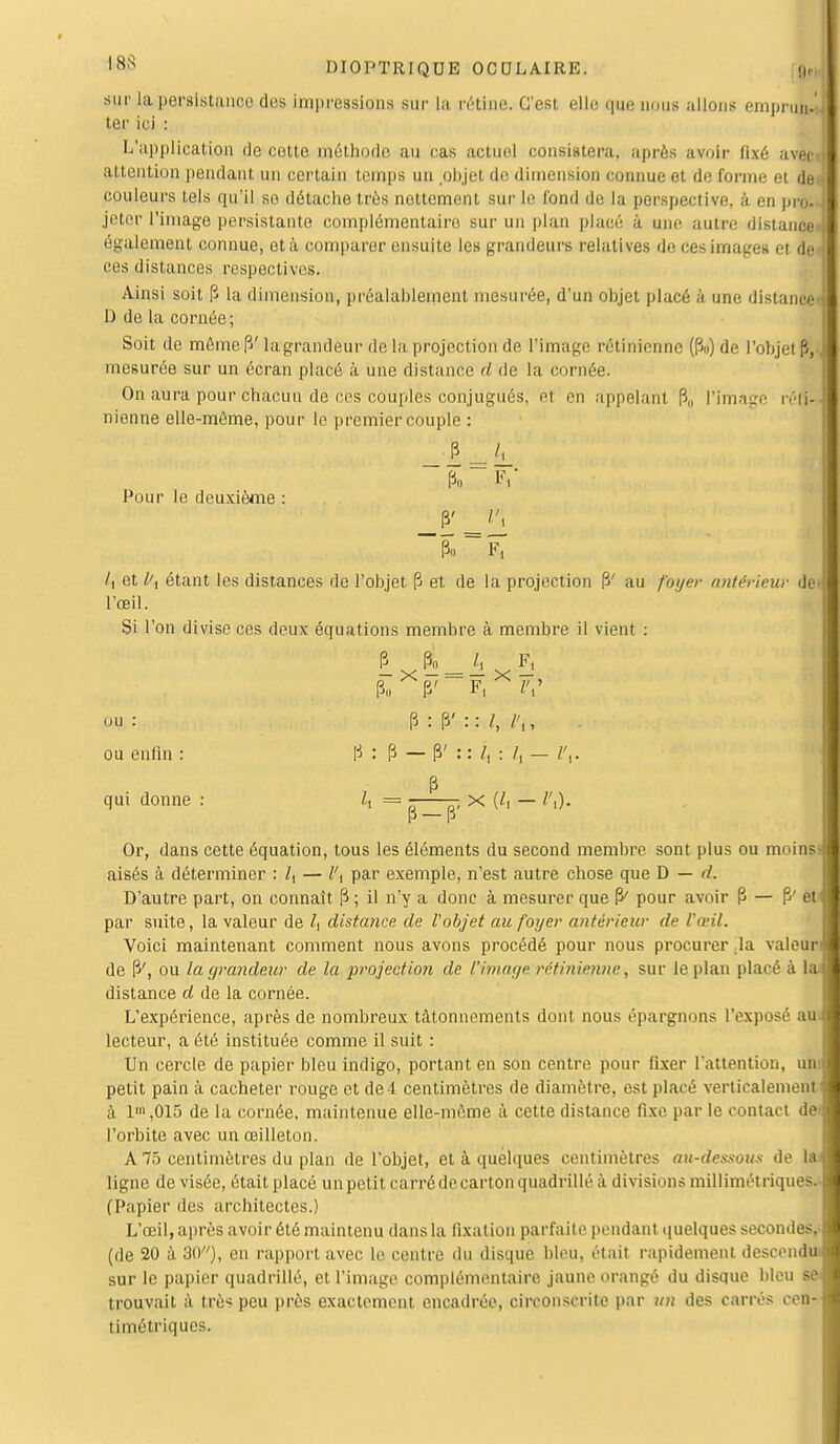 sur la persistanco des impressions sur La rétine. C'est elle que nous allons emprun. ter ici : L'application de cotte méthode au ras actuel consistera, après avoir fixé avec attention pendant un certain temps un objet de dimension connue et de forme et de couleurs tels qu'il so détache très nottement sur le fond de la perspective, à en pro- jeter l'image persistante complémentaire sur un plan placé à une autre distance* également connue, et à comparer ensuite les grandeurs relatives de ces images et ded ces distances respectives. Ainsi soit P la dimension, préalablement mesurée, d'un objet placé à une distance D de la cornée ; Soit de mêmep' lagrandeur de la projection de l'image rétinienne (Pu) de l'objet P,, mesurée sur un écran placé à une distance d de La cornée. On aura pour chacun de ces couples conjugués, el en appelant P„ L'image ré(p nienne elle-même, pour le premier couple : P„ Fi' Pour le deuxième : Pi. ~ F, /( et l\ étant les distances do l'objet P et de la projection P' au foyer antérieur dei l'œil. Si l'on divise ces deux équations membre à membre il vient : P $±_h Fj P„ X P/ F, X ZV ou : P : p' : : l, l\, ou enfin : P : P — P' : : /, : /, — l\. p qui donne : /, = ^—- x (/, — Or, dans cette équation, tous les éléments du second membre sont plus ou moins aisés à déterminer : Z, — l\ par exemple, n'est autre chose que D — D'autre part, on connaît P ; il n'y a donc à mesurer que P' pour avoir P — P' et par suite, la valeur de Z, distance de l'objet au foyer antérieur de l'œil. Voici maintenant comment nous avons procédé pour nous procurer ,1a valeur de P', ou la grandeur de la projection de l'image rétinienne, sur le plan placé à distance d de la cornée. L'expérience, après de nombreux tâtonnements dont nous épargnons l'exposé aui lecteur, a été instituée comme il suit : Un cercle de papier bleu indigo, portant en son centre pour fixer l'attention, un petit pain à cacheter rouge et de 4 centimètres de diamètre, est placé verticalement à 1' ,015 de la cornée, maintenue elle-même à cette distance fixe par le contact de l'orbite avec un œilleton. A 75 centimètres du plan de l'objet, et à quelques centimètres au-dessous de la ligne de visée, était placé un petit carré de carton quadrillé à divisions millimétriques.' (Papier des architectes.) L'œil, après avoir été maintenu dans la fixation parfaite pendant quelques secondes,- (de 20 à 30), en rapport avec le centre du disque bleu, était rapidement descendu, sur le papier quadrillé, et l'image complémentaire jaune orangé du disque bleu se trouvait à très peu près exactement encadrée, circonscrite par un des carrés cen timétriques.