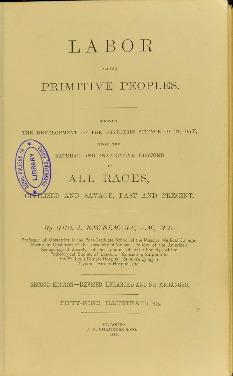 LABOE AMONG PRIMITIVE PEOPLES. SHOWING THE DEVELOPMENT OF THE OBSTETRIC SCIENCE OF TO-DAY, By GEO. J. ENGELMANE, A.M., M.E. Professor of Obstetrics in the Post-Graduate School of the Missouri Medical College Master in Obstetrics of the University of Vienna. Fellow of the American Gynecological Society; of the London Obstetric Society; of the Pathological Society of London. Consulting Surgeon to the St. Louis Female Hospital; St. Ann’s Lying-in Asylum ; Mexico Hospital, etc. Second Edition—Revised, Enlarged and Re-Arranged, FIFTY-NINE ILLUSTEiATIDNS. ST. BOUIS: .J. H. CirAMHKU.S AGO. 1883.