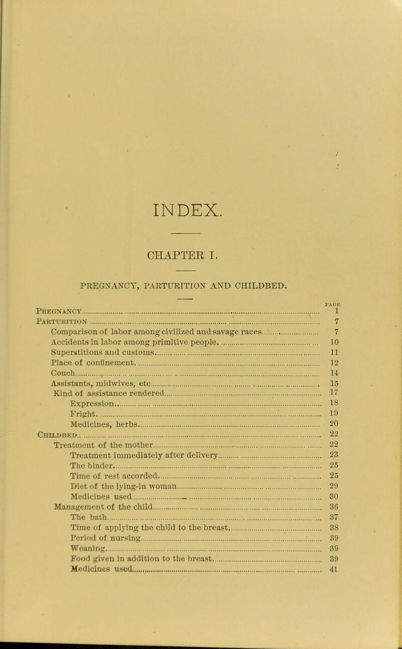 INDEX ; CHAPTER I. PREGNANCY, PARTURITION AND CHILDBED. TACK Pregnancy 1 Parturition 7 Comparison of labor among civilized and savage races 7 Accidents in labor among primitive people 10 Superstitions and customs 11 Place of confinement 12 Couch 14 Assistants, midwives, etc 15 Kind of assistance rendered 17 Expression 18 Fright ; 19 Medicines, herbs 20 Chu-dbed 22 Treatment of the mother 22 Treatment immediately after delivery 23 The binder 25 Time of rest accorded 25 Diet of the lying-in woman 29 Medicines used 30 Management of the child 36 The bath 37 Time of applying the child to the breast 38 Period of nursing 39 Weaning 39 Food given in addition to the breast 39 Medicines used. 41