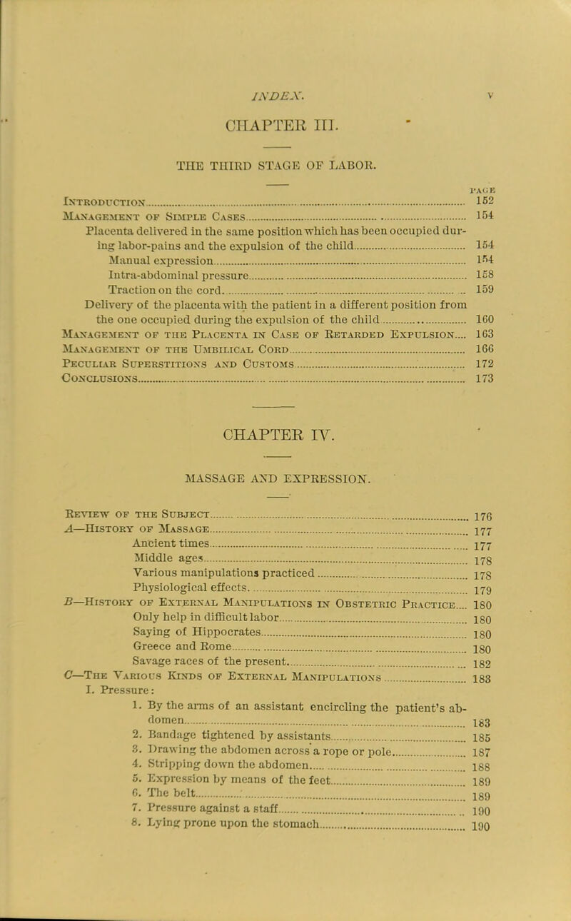 CIIAPTEll in. THE THIRD STAGE OF LABOR. rA(i E IXTRODUCTIOX 152 Management of Simple Cases 154 Placenta delivered in the same position which has been occupied dur- ing labor-pains and the expulsion ot the child 154 Manual expression 154 Intra-abdominal pressure 158 Traction on the cord. 159 Delivery of the placenta with the patient in a different position from the one occupied during the expulsion of the child 160 Management op the Placenta in Case of Retarded Expulsion.... 163 Management of the Umbilical Cord 166 Pecullcr Superstitions and Customs 172 Conclusions 173 CHAPTER IV. MASSAGE AND EXPRESSION. Review of the Subject 170 A—History of Massage 177 Ancient times 177 Middie ages 17g Various manipulations practiced 17S Physiological effects I79 B—History of External Manipulations in Obstetric Practice.... 180 Only help in difficult labor ISO Saying of Hippocrates ISO Greece and Rome ISq Savage races of the present 1S2 C—The Variol's Kinds of Externlvl Manipulations 183 I. Pressure: 1. By the arms of an assistant encircling the patient’s ab- domen 1S3 2. Bandage tightened by assistants 185 3. Drawing the abdomen across a rope or pole 187 4. Stripping down the abdomen 1S8 5. Expression by means of the feet 189 6. The belt 189 7. Pressure against a staff 190 8. Lying prone upon the stomach 190