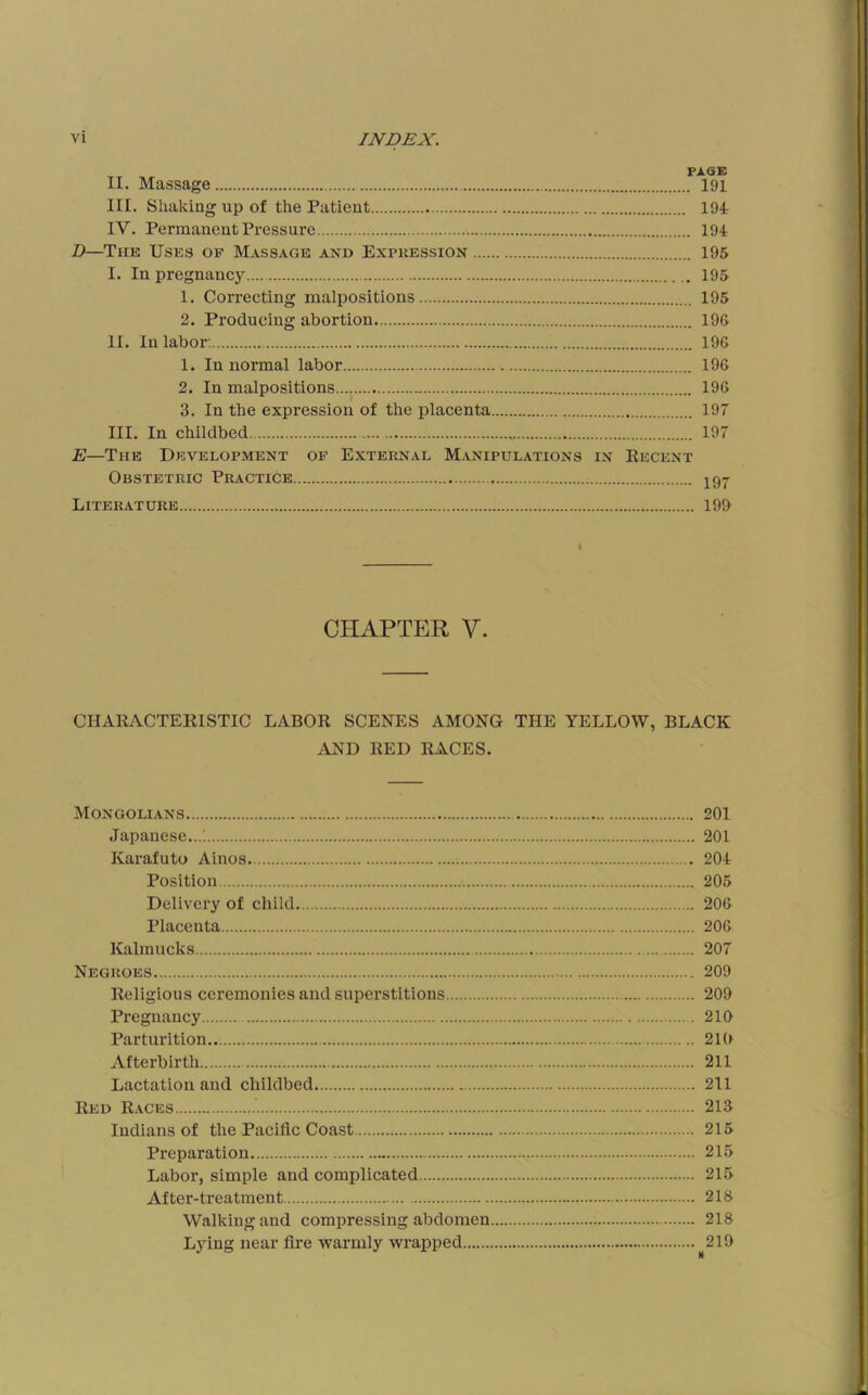 PAGE II. Massage 191 III. Shaking up of the Patient 194 IV. Permanent Pressure 194 Z)—The Uses of Massage and Expression 195 I. In pregnancy 195 1. Correcting malpositions 195 2. Producing abortion 196 II. In labor. 196 1. In normal labor 196 2. In malpositions 196 3. In the expression of the placenta 197 III. In childbed 197 E—The Development of External Manipulations in Eecent Obstetric Practice 2^9^ Literature 199 < CHAPTER V. CHAEACTEKISTIC LABOR SCENES AMONG THE YELLOW, BLACK AND RED RACES. Mongolians 201 Japanese...; 201 Karafuto Ainos 204 Position 205 Delivery of child 206 Placenta 206 Kalmucks 207 Negroes 209 Religious ceremonies and superstitions 209 Pregnancy 210 Parturition 210 Afterbirth 211 Lactation and childbed 211 Red Races 213 Indians of the Pacific Coast 215 Preparation 215 Labor, simple and complicated 215 After-treatment 218 Walking and compressing abdomen 218 Ljdng near fire warmly wrapped ^219
