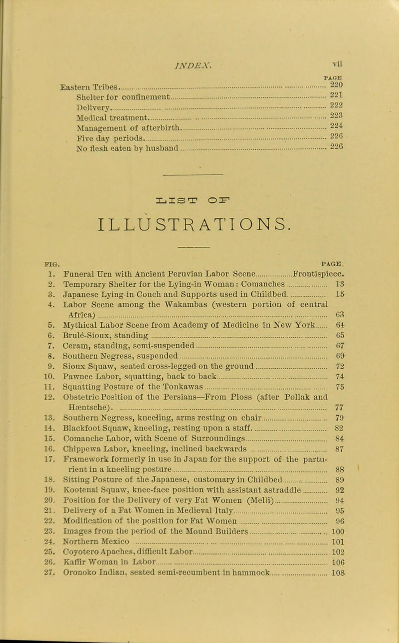 PAGE Eastern Tribes Shelter for contlnemeut 221 Delivery 222 Medical treatment 223 Management of afterbirth 224 Five day periods 22G No llesh eaten by Imsband 226 Xjisrr ILLUSTRATIONS. FIG. PAGE. 1. Funeral Urn with Ancient Peruvian Labor Scene Frontispiece. 2. Temporary Shelter for the L5dng-in Woman: Coraanches 13 3. Japanese Lying-in Couch and Supports used in Childbed 15 4. Labor Scene among the Wakambas (western portion of central Africa) 63 5. Mythical Labor Scene from Academy of Medicine in New York 64 6. Brul^-Sioux, Standing 65 7. Ceram, standing, semi-suspended 67 8. Southern Negress, suspended 69 9. Sioux Squaw, seated cross-legged on the ground 72 10. Pawnee Labor, squatting, back to back 74 11. Squatting Posture of the Tonkawas 75 12. Obstetric Position of the Persians—From Floss (after Poliak and Hientsche) 77 13. Southern Negress, kneeling, arms resting on chair 79 14. Blackfoot Squaw, kneeling, resting upon a staff S2 15. Comanche Labor, with Scene of Surroundings 84 16. Chippewa Labor, kneeling, inclined backwards 87 17. Framework formerly in use in Japan for the support of the partu- rient in a kneeling posture 88 18. Sitting Posture of the Japanese, customary in Childbed .• 89 19. Kootenai Squaw, knee-face position with assistant astraddle 92 20. Position for the Delivery of very Fat Women (Melli) 94 21. Delivery of a Fat Women in Medieval Italy 95 22. Modiflcatiou of the position for Fat Women 96 23. Images from the period of the Mound Builders 100 24. Northern Mexico 101 25. C’oyotero Apaches, difficult Labor 102 26. Kaffir Woman in Labor 106 27. Oronoko Indian, seated semi-recumbent in hammock 108