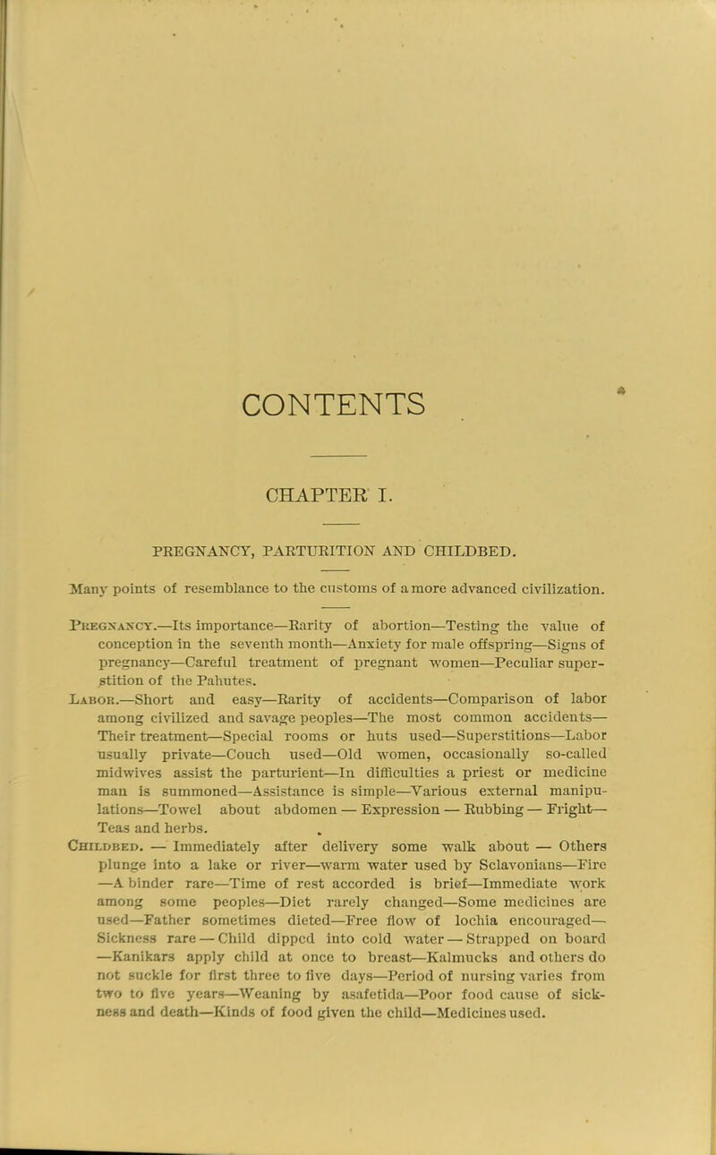 CONTENTS CHAPTER' I. PREGNANCY, PARTURITION AND CHILDBED. Many points of resemblance to the customs of a more advanced civilization. Pregnancy.—Its impoi'tance—Rarity of abortion—Testing the value of conception in the seventh month—x\nxiety for male offspring—Signs of pregnane}'—Careful treatment of pregnant women—Peculiar super- stition of the Pahutes. Labor.—Short and easy—Rarity of accidents—Comparison of labor among civilized and savage peoples—The most common accidents— Their treatment—Special rooms or huts used—Superstitions—Labor usually private—Couch used—Old women, occasionally so-called midwives assist the parturient—In difficulties a priest or medicine man is summoned—Assistance is simple—Various external manipu- lations—Towel about abdomen — Expression — Rubbing — Fright— Teas and herbs. Childbed. — Immediately after delivery some walk about — Others plunge into a lake or river—wairni water used by Sclavonians—Fire —A binder rare—Time of rest accorded is brief—Immediate work among some peoples—Diet rarely changed—Some medicines are used—Father sometimes dieted—Free flow of lochia encouraged— Sickness rare — Child dipped into cold water—Strapped on board —Kanikars apply child at once to breast—Kalmucks and others do not suckle for first three to five days—Period of nursing varies from two to five years—Weaning by asafetida—Poor food cause of sick- ness and death—Kinds of food given the child—Medicines used.