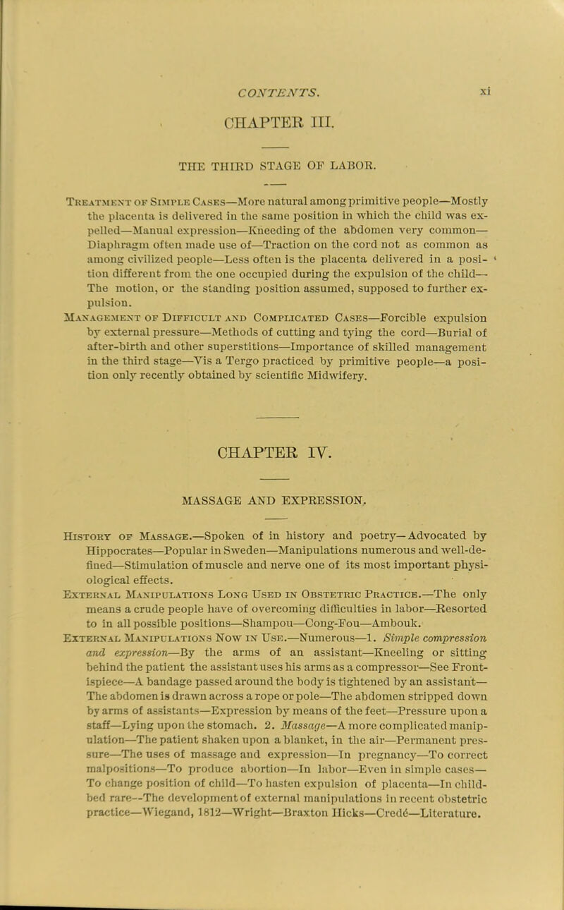 CHAPTER HI. THE THIKD STAGE OE LABOR. Treatment of Simple Cases—More natural among primitive people—Mostly the placenta is delivered in the same position in which the child was ex- pelled—Manual expression—Kneeding of the abdomen very common— Diaphragm often made use of—Traction on the cord not as common as among civilized people—Less often is the placenta delivered in a posi- ‘ tion different from the one occupied during the expulsion of the child— The motion, or the standing position assumed, supposed to further ex- pulsion. Management of Difficult and Complicated Cases—Eorcible expulsion by external pressure—Methods of cutting and tying the cord—Burial of after-birth and other superstitions—Importance of skilled management in the third stage—Vis a Tergo practiced by primitive people—a posi- tion only recently obtained by scientific Midwifery. CHAPTER IV. MASSAGE AND EXPRESSION, History of Massage.—Spoken of in history and poetr}'’—Advocated by Hippocrates—Popular in Sweden—Manipulations numerous and well-de- fined—Stimulation of muscle and nerve one of its most important physi- oiogical effects. External Manipulations Long Used in Obstetric Practice.—The only means a crude people have of overcoming difficuities in labor—Resorted to in all possible positions—Shampou—Cong-Fon—Ambouk. External Manipulations Now in Use.—Numerous—1. Simple compression and expression—By the arms of an assistant—Kneeling or sitting behind the patient the assistant uses his arms as a compressor—See Front- ispiece—A bandage passed around the body is tightened by an assistant— The abdomen is drawn across a rope or pole—The abdomen stripped down by arms of assistants—Expression by means of the feet—Pressure upon a staff—Lying upon the stomach. 2. Massage—A more complicated manip- ulation—The patient shaken upon a blanket, in the air—Permanent pres- sure—The uses of massage and expression—In pregnancy—To correct malpo.sitions—To produce abortion—In labor—Even in simple cases— To change position of child—To hasten expulsion of placenta—In child- bed rare—The development of external manipulations in recent obstetric practice—Wiegand, 1812—Wright—Braxton Hicks—Credd—Literature.