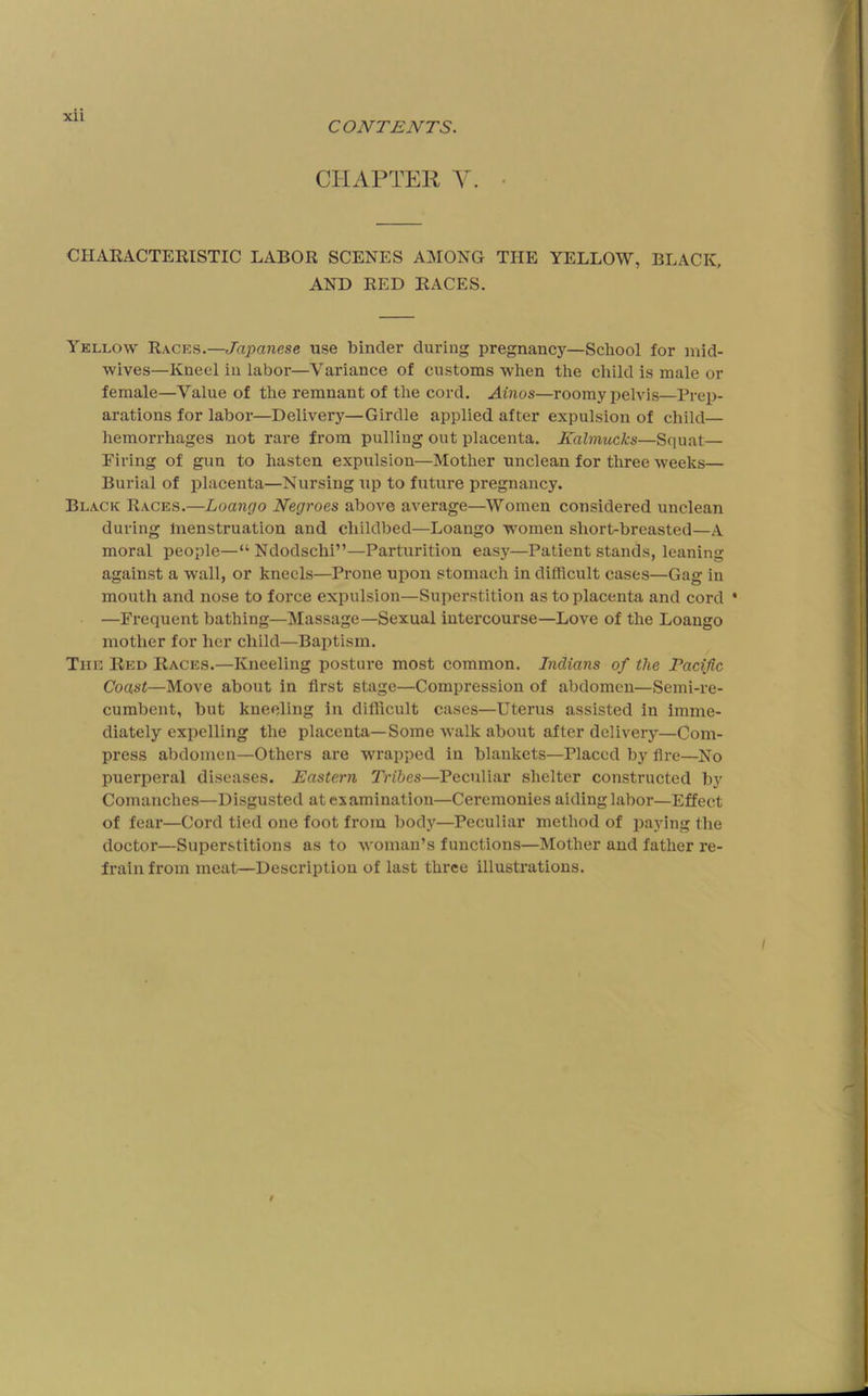 Xll CONTENTS. CHAPTEH Y. CHARACTERISTIC LABOR SCENES AMONG THE YELLOW, BLACK, AND RED RACES. Yellow Races.—Japanese use binder during pregnancy—School for mid- wives—Kneel in labor—Variance of customs when the child is male or female—Value of the remnant of the cord. Ainos—roomy pelvis—Prep- arations for labor—Delivery—Girdle applied after expulsion of child— hemorrhages not rare from pulling out placenta. Kalmucks—Squat— Piling of gun to hasten expulsion—Mother unclean for three weeks— Burial of placenta—Nursing up to future pregnancy. Black Races.—Loango Negroes above average—Women considered unclean during Inenstruation and childbed—Loango women short-breasted—A moral people—“ Ndodschi”—Parturition easy—Patient stands, leaning against a wall, or kneels—Prone upon stomach in difficult cases—Gag in mouth and nose to force expulsion—Superstition as to placenta and cord * —Frequent bathing—Massage—Sexual intercourse—Love of the Loango mother for her child—Baptism. The Red Races.—Kneeling posture most common. Indians of the Pacific Coast—Move about in first stage—Compression of abdomen—Semi-re- cumbent, but kneeling in difficult cases—Uterus assisted in imme- diately expelling the placenta—Some walk about after delivery—Com- press abdomen—Others are wrapped in blankets—Placed by fire—No puerperal diseases. Eastern Tribes—Peculiar shelter constructed by Comanches—Disgusted at examination—Ceremonies aiding labor—Effect of feai’—Cord tied one foot from bod}”^—Peculiar method of jjaying the doctor—Superstitions as to woman’s functions—Mother and father re- frain from meat—Description of last three illustrations.