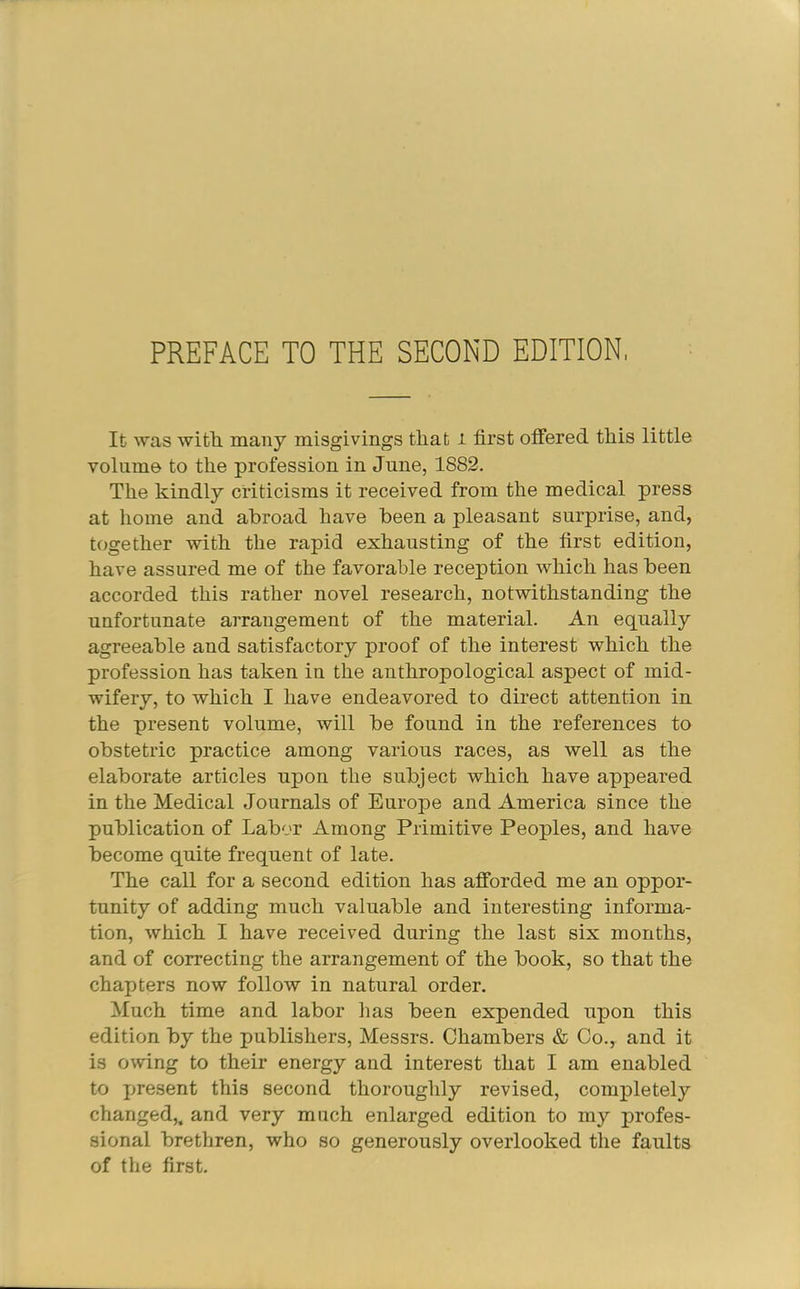 PREFACE TO THE SECOND EDITION It was with many misgivings that i first offered this little volume to the profession in June, 1882. The kindly criticisms it received from the medical press at home and abroad have been a pleasant surprise, and, together with the rapid exhausting of the first edition, have assured me of the favorable reception which has been accorded this rather novel research, notwithstanding the unfortunate arrangement of the material. An equally agreeable and satisfactory proof of the interest which the profession has taken in the anthropological aspect of mid- wifery, to which I have endeavored to direct attention in the present volume, will be found in the references to obstetric practice among various races, as well as the elaborate articles upon the subject which have appeared in the Medical Journals of Europe and America since the publication of Labor Among Primitive Peoples, and have become quite frequent of late. The call for a second edition has afforded me an oppor- tunity of adding much valuable and interesting informa- tion, which I have received during the last six months, and of correcting the arrangement of the book, so that the chapters now follow in natural order. Much time and labor has been expended upon this edition by the publishers, Messrs. Chambers & Co., and it is owing to their energy and interest that I am enabled to present this second thoroughly revised, completely changed,^ and very much enlarged edition to my profes- sional brethren, who so generously overlooked the faults of the first.