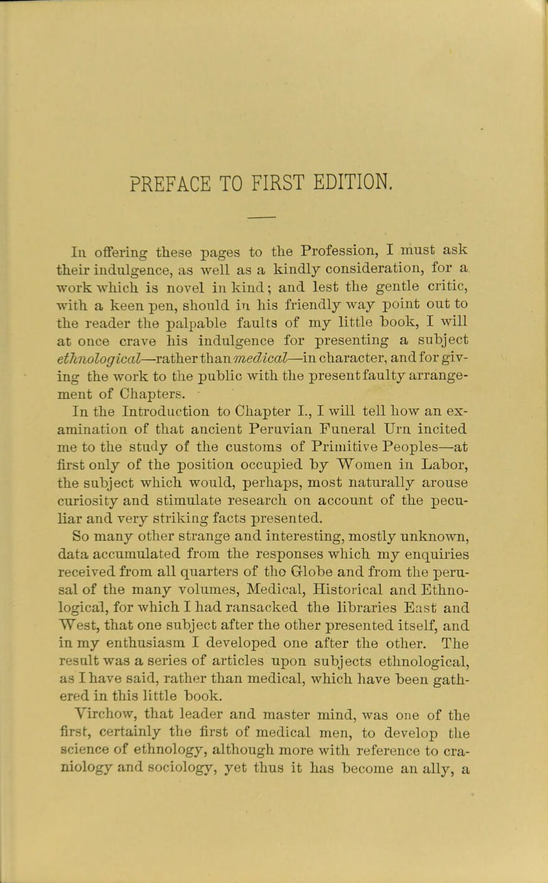 Ill offering these pages to the Profession, I must ask their indulgence, as well as a kindly consideration, for a. work which is novel in kind; and lest the gentle critic, with a keen pen, should in his friendly way point out to the reader the palpable faults of my little book, I will at once crave his indulgence for presenting a subject ethnological—rather than medical—in character, and for giv- ing the work to the public with the present faulty arrange- ment of Chapters. In the Introduction to Chapter I., I will tell how an ex- amination of that ancient Peruvian Funeral Urn incited me to the study of the customs of Primitive Peoples—at first only of the position occupied by Women in Labor, the subject which would, perhaps, most naturally arouse curiosity and stimulate research on account of the pecu- liar and very striking facts presented. So many other strange and interesting, mostly unknown, data accumulated from the responses which my enquiries received from all quarters of tho Globe and from the peru- sal of the many volumes. Medical, Historical and Ethno- logical, for which I had ransacked the libraries East and West, that one subject after the other presented itself, and in my enthusiasm I developed one after the other. The result was a series of articles upon subjects ethnological, as I have said, rather than medical, which have been gath- ered in this little book. Yirchow, that leader and master mind, was one of the first, certainly the first of medical men, to develop the science of ethnology, although more with reference to cra- niology and sociology, yet thus it has become an ally, a