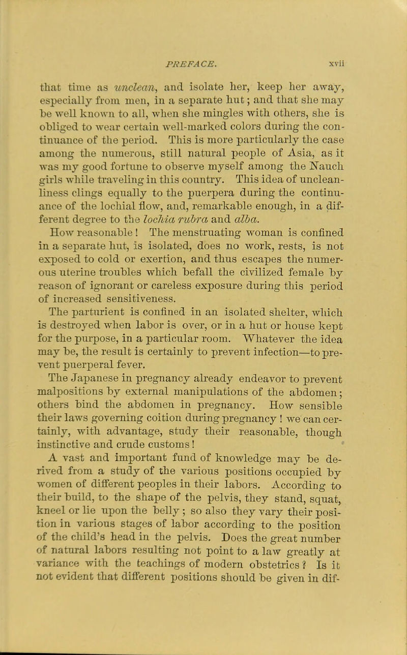 that time as unclean., and isolate her, keep her away, especially from men, in a separate hut; and that she may be w'ell known to all, when she mingles with others, she is obliged to wear certain well-marked colors during the con- tinuance of the period. This is more particularly the case among the numerous, still natural people of Asia, as it was my good fortune to observe myself among the Nauch girls while traveling in this country. This idea of unclean- liness clings equally to the puerpera during the continu- ance of the lochial flow, and, remarkable enough, in a Af- ferent degree to the lochia rubra and alba. How reasonable ! The menstruating woman is conflned in a separate hut, is isolated, does no work, rests, is not exposed to cold or exertion, and thus escapes the numer- ous uterine troubles which befall the civilized female by reason of ignorant or careless exposure during this period of increased sensitiveness. The parturient is conflned in an isolated shelter, which is destroyed when labor is over, or in a hut or house kept for the purpose, in a particular room. Whatever the idea may be, the result is certainly to prevent infection—to pre- vent puerperal fever. The Japanese in pregnancy already endeavor to prevent malpositions by external manipulations of the abdomen; others bind the abdomen in pregnancy. How sensible their laws governing coition during pregnancy ! we can cer- tainly, with advantage, study their reasonable, though instinctive and crude customs! A vast and important fund of knowledge may be de- rived from a study of the various positions occupied by women of different peoples in their labors. According to their build, to the shape of the pelvis, they stand, squat, kneel or lie upon the belly ; so also they vary their posi- tion in various stages of labor according to the position of the child’s head in the pelvis. Does the great number of natural labors resulting not point to a law greatly at variance with the teachings of modern obstetrics ? Is it not evident that difierent positions should be given in dif-
