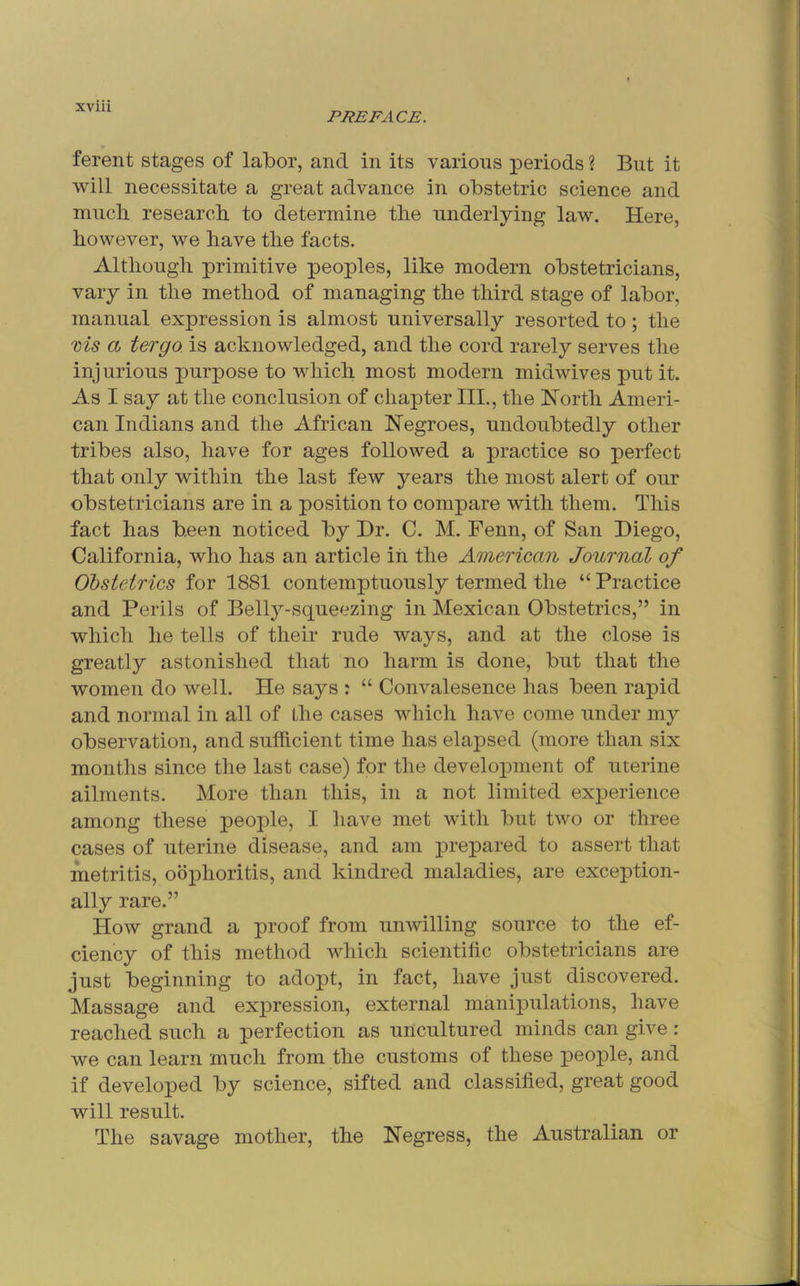 PREFACE. ferent stages of labor, and in its various periods ? But it will necessitate a great advance in obstetric science and mucli research to determine the underlying law. Here, however, we have the facts. Although primitive peoples, like modern obstetricians, vary in the method of managing the third stage of labor, manual expression is almost universally resorted to; the ms a tergo. is acknowledged, and the cord rarely serves the injurious purpose to which most modern midwives put it. As I say at the conclusion of chapter III., the North Ameri- can Indians and the African Negroes, undoubtedly other tribes also, have for ages followed a practice so perfect that only within the last few years the most alert of our obstetricians are in a position to compare with them. This fact has been noticed by Dr. C. M. Fenn, of San Diego, California, who has an article in the American Journal of Obstetrics for 1881 contemptuously termed the “ Practice and Perils of Belly-squeezing in Mexican Obstetrics,” in which he tells of their rude ways, and at the close is greatly astonished that no harm is done, but that the women do well. He says : “ Convalesence has been rapid and normal in all of the cases which have come under my observation, and sufficient time has elapsed (more than six months since the last case) for the development of uterine ailments. More than this, in a not limited experience among these people, I have met with but two or three cases of uterine disease, and am prepared to assert that metritis, oophoritis, and kindred maladies, are exception- ally rare.” How grand a proof from unwilling source to the ef- ciency of this method which scientific obstetricians are just beginning to adopt, in fact, have just discovered. Massage and expression, external manipulations, have reached such a perfection as uncultured minds can give : we can learn much from the customs of these people, and if developed by science, sifted and classified, great good will result. The savage mother, the Negress, the Australian or