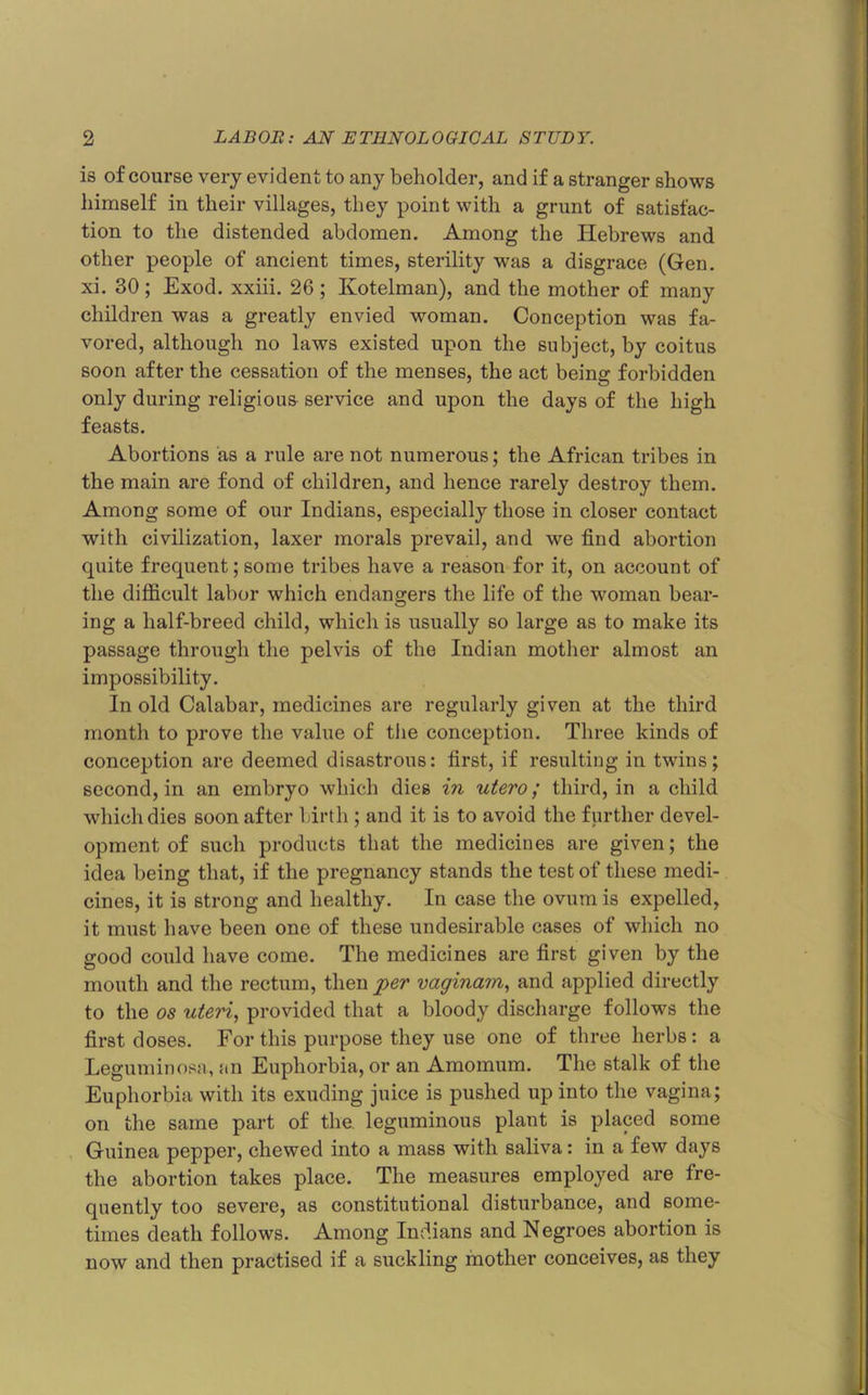 is of course very evident to any beholder, and if a stranger shows himself in their villages, they point with a grunt of satisfac- tion to the distended abdomen. Among the Hebrews and other people of ancient times, sterility was a disgrace (Gen. xi. 30; Exod. xxiii. 26; Kotelman), and the mother of many children was a greatly envied woman. Conception was fa- vored, although no laws existed upon the subject, by coitus soon after the cessation of the menses, the act being forbidden only during religious service and upon the days of the high feasts. Abortions as a rule are not numerous; the African tribes in the main are fond of children, and hence rarely destroy them. Among some of our Indians, especially those in closer contact with civilization, laxer morals prevail, and we find abortion quite frequent; some tribes have a reason for it, on account of the difficult labor which endangers the life of the woman bear- ing a half-breed child, which is usually so large as to make its passage through the pelvis of the Indian mother almost an impossibility. In old Calabar, medicines are regularly given at the third month to prove the value of tlie conception. Three kinds of conception are deemed disastrous: first, if resulting in twins; second, in an embryo which dies in utero; third, in a child which dies soon after birth; and it is to avoid the further devel- opment of such products that the medicines are given; the idea being that, if the pregnancy stands the test of these medi- cines, it is strong and healthy. In case the ovum is expelled, it must have been one of these undesirable cases of which no good could have come. The medicines are first given by the mouth and the rectum, then per vaginam, and applied directly to the os uteri, provided that a bloody discharge follows the first doses. For this purpose they use one of three herbs: a Leguminosa, an Euphorbia, or an Amomum, The stalk of the Euphorbia with its exuding juice is pushed up into the vagina; on the same part of the leguminous plant is placed some Guinea pepper, chewed into a mass with saliva: in a few days the abortion takes place. The measures employed are fre- quently too severe, as constitutional disturbance, and some- times death follows. Among Indians and Negroes abortion is now and then practised if a suckling mother conceives, as they