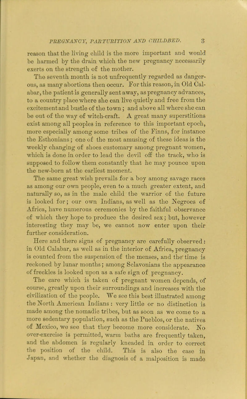 reason that tlie living child is the more important and would be harmed by the drain which the new pregnancy necessarily exerts on the strength of the mother. Tim seventh month is not nnfreqnently regarded as danger- ous, as many abortions then occur. For this reason, in Old Cal- abar, the patient is generally sent away, as pregnancy advances, to a country place where she can live quietly and free from the excitement and bustle of the town; and above all where she can be out of the way of witch-craft. A great many superstitions exist among all peoples in reference to this important epoch, more especially among some tribes of the Finns, for instance the Esthonians; one of the most amusing of these ideas is the weekly changing of shoes customary among pregnant women, which is done in order to lead the devil off the track, who is supposed to follow them constantly that he may pounce upon the new-born at the earliest moment. The same great wish prevails for a boy among savage races as among our own people, even to a much greater extent, and naturally so, as in the male child the warrior of the future is looked for; our own Indians, as well as the Negroes of Africa, have numerous ceremonies by the faithful observance of which they hope to produce the desired sex; but, however interesting they may be, we cannot now enter upon their further consideration. Here and there signs of pregnancy are carefully observed: in Old Calabar, as well as in the interior of Africa, pregnancy is counted from the suspension of the menses, and the time is reckoned by lunar months; among Sclavonians the appearance of freckles is looked upon as a safe sign of pregnancy. The care which is taken of pregnant women depends, of course, greatly upon their surroundings and increases with the civilization of the people. We see this best illustrated among the North American Indians : very little or no distinction is made among the nomadic tribes, but as soon as we come to a more sedentary population, such as the Pueblos, or the natives of Mexico, we see that they become more considerate. No over-exercise is permitted, warm baths are frequently taken, and the abdomen is regularly kneaded in order to correct the position of the child. Tliis is also the case in Japan, and whether the diagnosis of a malposition is made
