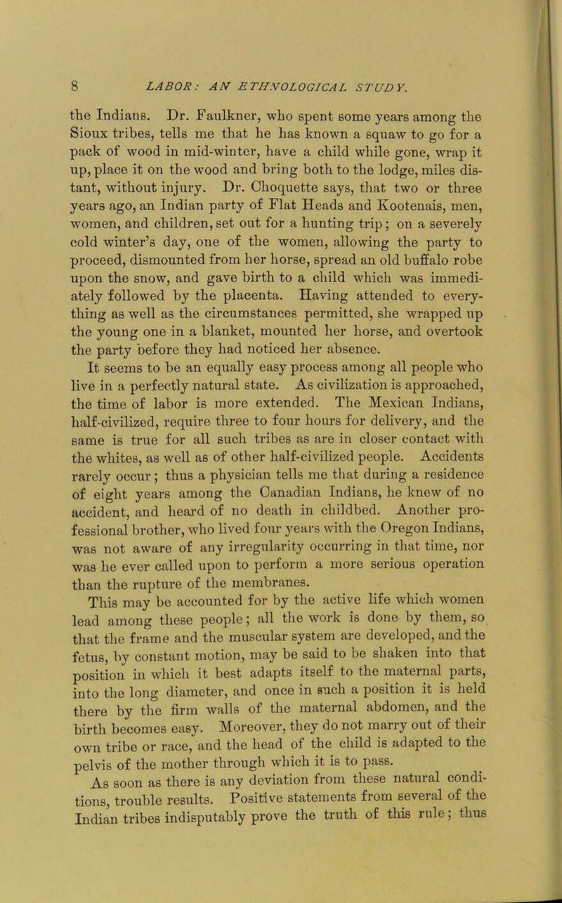 the Indians. Dr. Faulkner, who spent some years among the Sioux tribes, tells me that he has known a squaw to go for a pack of wood in mid-winter, have a child while gone, wrap it up, place it on the wood and bring both to the lodge, miles dis- tant, without injury. Dr. Choquette says, that two or three years ago, an Indian party of Flat Heads and Kootenais, men, women, and children,set out for a hunting trip; on a severely cold winter’s day, one of the women, allowing the party to proceed, dismounted from her horse, spread an old buffalo robe upon the snow, and gave birth to a child which was immedi- ately followed by the placenta. Having attended to every- thing as well as the circumstances permitted, she wrapped up the young one in a blanket, mounted her horse, and overtook the party before they had noticed her absence. It seems to be an equally easy process among all people who live in a perfectly natural state. As civilization is approached, the time of labor is more extended. The Mexican Indians, half-civilized, require three to four hours for delivery, and the same is true for all such tribes as are in closer contact with the whites, as well as of other half-civilized people. Accidents rarely occur; thus a physician tells me tliat during a residence of eight years among the Canadian Indians, he knew of no accident, and heai-d of no death in childbed. Another pro- fessional brother, who lived four years with the Oregon Indians, was not aware of any irregularity occurring in that time, nor was he ever called upon to perform a more serious operation than the rupture of the membranes. This may be accounted for by the active life which women lead among these people; all the work is done by them, so that the frame and the muscular system are developed, and the fetus, by constant motion, may be said to be shaken into that position ill which it best adapts itself to the maternal parts, into the long diameter, and once in such a position it is held there by the firm walls of the maternal abdomen, and the birth becomes easy. Moreover, they do not marry out of their own tribe or race, and the head of the child is adapted to the pelvis of the mother through which it is to pass. As soon as there is any deviation from these natural condi- tions, trouble results. Positive statements from seveial of the Indian tribes indisputably prove the truth of this rule; thus