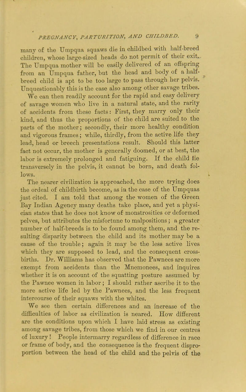 many of the Uinpqna squaws die in childbed with half-breed children, whose large-sized heads do not permit of their exit. The Umpqua mother will be easily delivered of an offspring from an Umpqua father, but the head and body of a half- breed child is apt to be too large to pass through her pelvis. Unquestionably this is the case also among other savage tribes. We can then readily account for the rapid and easy delivery of savage women who live in a natural state, and the rarity of accidents from these facts: First, they marry only their kind, and thus the proportions of the child are suited to the parts of the mother; secondly, their more healthy condition and vigorous frames; while, thirdly, from the active life they lead, head or breech presentations result. Should this latter fact not occur, the mother is generally doomed, or at best, the labor is extremely prolonged and fatiguing. If the child lie transversely in the pelvis, it cannot be born, and death fol- lows. The nearer civilization is approached, the more trying does the ordeal of childbirth become, as in the case of the Umpquas just cited. I am told that among the women of the Green Bay Indian Agency many deaths take place, and yet a physi- cian states that he does not know of monstrosities or deformed pelves, but attributes the misfortune to malpositions; a greater number of half-breeds is to be found among them, and the re- snlting disparity between the child and its mother may be a cause of the trouble; again it may be the less active lives which they are supposed to lead, and the consequent cross- births. Dr. Williams has observed that the Pawnees are more exempt from accidents than the Mnemonees, and inquires whether it is on account of the squatting posture assumed by the Pawnee women in labor; I should rather asci’ibe it to the more active life led by the Pawnees, and the less frequent intercourse of their squaws with the whites. We see then certain differences and an increase of the difficulties of labor as civilization is neared. How different are the conditions upon which I have laid stress as existing among savage tribes, from those which we find in our centres of luxury ! People intermarry regardless of difference in race or frame of body, and the consequence is the frequent dispro- portion between the head of the child and the pelvis of the