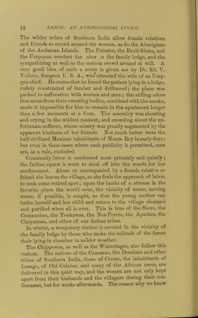 The wilder tribes of Southern India allow female relatives and friends to crowd around the woman, as do the Aborigines of the Andaman Islands. The Palmtes, the Brule-Sioux, and the Umpquas conduct the abor m the family lodge, and the sympathizing as well as tlie curious crowd around at will. A very good idea of such a scene is given me by Dr. Ed. V. Yollum, Surgeon U. S. A., who* attended the wife of an Ump- qua chief. He states that he found the patient lying in a lodge, rudely constructed of lumber and driftwood; the place was packed to suffocation with women and men; the stifling odors that arose from their sweating bodies, combined with the smoke, made it impossible for him to remain in the apartment longer than a few moments at a time. The assembly was shouting and crying in the wildest manner, and crowding about the un- fortunate sufferer, whose misery was greatly augmented by the apparent kindness of her friends. Not much better were the half-civilized Mexican inhabitants of Monte Hey in early days: but even in these cases where such publicity is permitted, men ^ are, as a rule, excluded. * Commonly labor is conducted most privately and quietly ; = the Indian squaw is wont to steal off into the woods for her conflnement. Alone or accompanied by a female relative or I friend she leaves the village, as she feels the approach of labor, j to seek some retired spot; upon the banks of a stream is the ; favorite place the world over, the vicinity of water, naoving \ ; water, if possible, is sought, so that the young mother can • ■ bathe herself and her child and return to the village cleansed and purifled when all is over. This is true of the Sioux, the | Comanches, the Tonkawas, the Nez-Perces, the Apaches, the Cheyennes, and other of our Indian tribes. ' In winter, a temporary shelter is erected in the vicinity of the family lodge by those who make the solitude of the forest their lying-in chamber in milder weather. The Chippewas, as well as the Winnebagos, also follow this custom. The natives of the Caucasus, the Hombars and other tribes of Southern India, those of Ceram, the inhabitants of Loango, of Old Calabar, and many of the African races, are delivered in this quiet way, and the women are not only kept apart from their husbands and the villagers during their con- flnement, but for weeks afterwards. The reason why we know