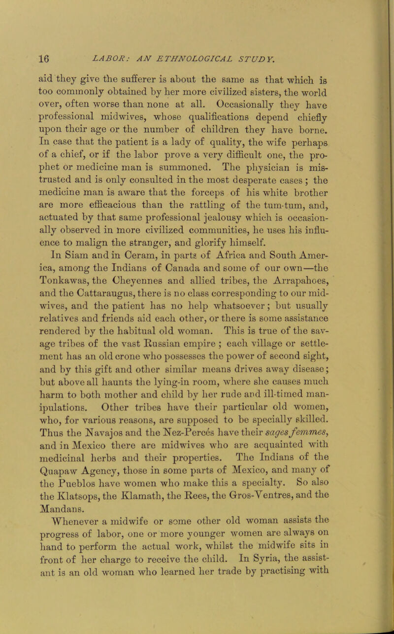 aid they give the sufferer is about the same as that which is too commonly obtained by her more civilized sisters, the world over, often worse than none at all. Occasionally they have professional midwives, whose qualifications depend chiefiy upon their age or the number of children they have borne. In case that the patient is a lady of quality, the wife perhaps of a chief, or if the labor prove a very difficult one, the pro- phet or medicine man is summoned. The physician is mis- trusted and is only consulted in the most desperate cases ; the medicine man is aware that the forceps of his white brother are more efficacious than the rattling of the tum-tum, and, actuated by that same professional jealousy which is occasion- ally observed in more civilized communities, he uses his influ- ence to malign the stranger, and glorify himself. In Siam and in Ceram, in parts of Africa and South Amer- ica, among the Indians of Canada and some of our own—the Tonkawas, the Cheyennes and allied tribes, the Arrapahoes, and the Cattaraugus, there is no class corresponding to our mid- wives, and the patient has no help whatsoever; but usually relatives and friends aid each other, or there is some assistance rendered by the habitual old woman. This is true of the sav- age tribes of the vast Russian empire ; each village or settle- ment has an old crone who possesses the power of second sight, and by this gift and other similar means drives away disease; but above all haunts the lying-in room, where she causes much harm to both mother and child by her rude aud ill-timed man- ipulations. Other tribes have their particular old women, who, for various reasons, are supposed to be specially skilled. Thus the Navajos and the Rez-Perc4s have their sages femmes^ and in Mexico there are midwives who are acquainted with medicinal herbs and their properties. The Indians of the Quapaw Agency, those in some parts of Mexico, and many of the Pueblos have women who make this a specialty. So also the Klatsops, the Klamath, the Rees, the Gros-Ventres, and the Mandans. Whenever a midwife or some other old woman assists the progress of labor, one or more younger women are always on hand to perform the actual work, whilst the midwife sits in front of her charge to receive the child. In Syria, the assist- ant is an old woman who learned her trade by practising with