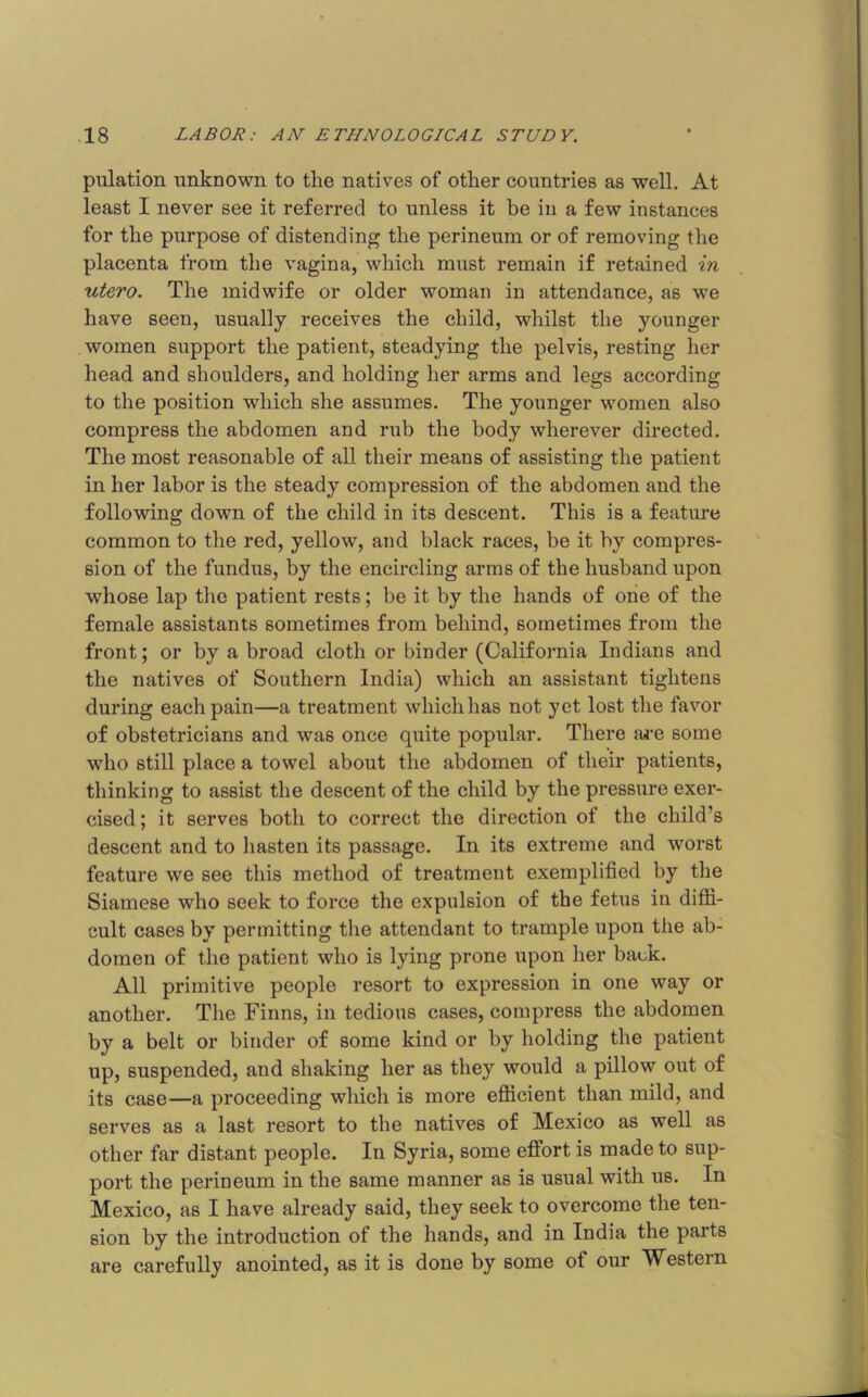 pulation unknown to the natives of other countries as well. At least I never see it referred to unless it be in a few instances for the purpose of distending the perineum or of removing the placenta from the vagina, which must remain if retained in utero. The midwife or older woman in attendance, as we have seen, usually receives the child, whilst the younger women support the patient, steadying the pelvis, resting her head and shoulders, and holding her arms and legs according to the position which she assumes. The younger women also compress the abdomen and rub the body wherever directed. The most reasonable of all their means of assisting the patient in her labor is the steady compression of the abdomen and the following down of the child in its descent. This is a feature common to the red, yellow, and black races, be it by compres- sion of the fundus, by the encircling arms of the husband upon whose lap the patient rests; be it by the hands of one of the female assistants sometimes from behind, sometimes from the front; or by a broad cloth or binder (California Indians and the natives of Southern India) which an assistant tightens during each pain—a treatment whichhas not yet lost the favor of obstetricians and was once quite popular. There are some who still place a towel about the abdomen of their patients, thinking to assist the descent of the child by the pressure exer- cised; it serves both to correct the direction of the child’s descent and to hasten its passage. In its extreme and worst feature we see this method of treatment exemplified by the Siamese who seek to force the expulsion of the fetus in diffi- cult cases by permitting the attendant to trample upon the ab- domen of the patient who is lying prone upon her back. All primitive people resort to expression in one way or another. The Finns, in tedious cases, compress the abdomen by a belt or binder of some kind or by holding the patient up, suspended, and shaking her as they would a pillow out of its case—a proceeding which is more efficient than mild, and serves as a last resort to the natives of Mexico as well as other far distant people. In Syria, some effort is made to sup- port the perineum in the same manner as is usual with us. In Mexico, as I have already said, they seek to overcome the ten- sion by the introduction of the hands, and in India the parts are carefully anointed, as it is done by some of our Western