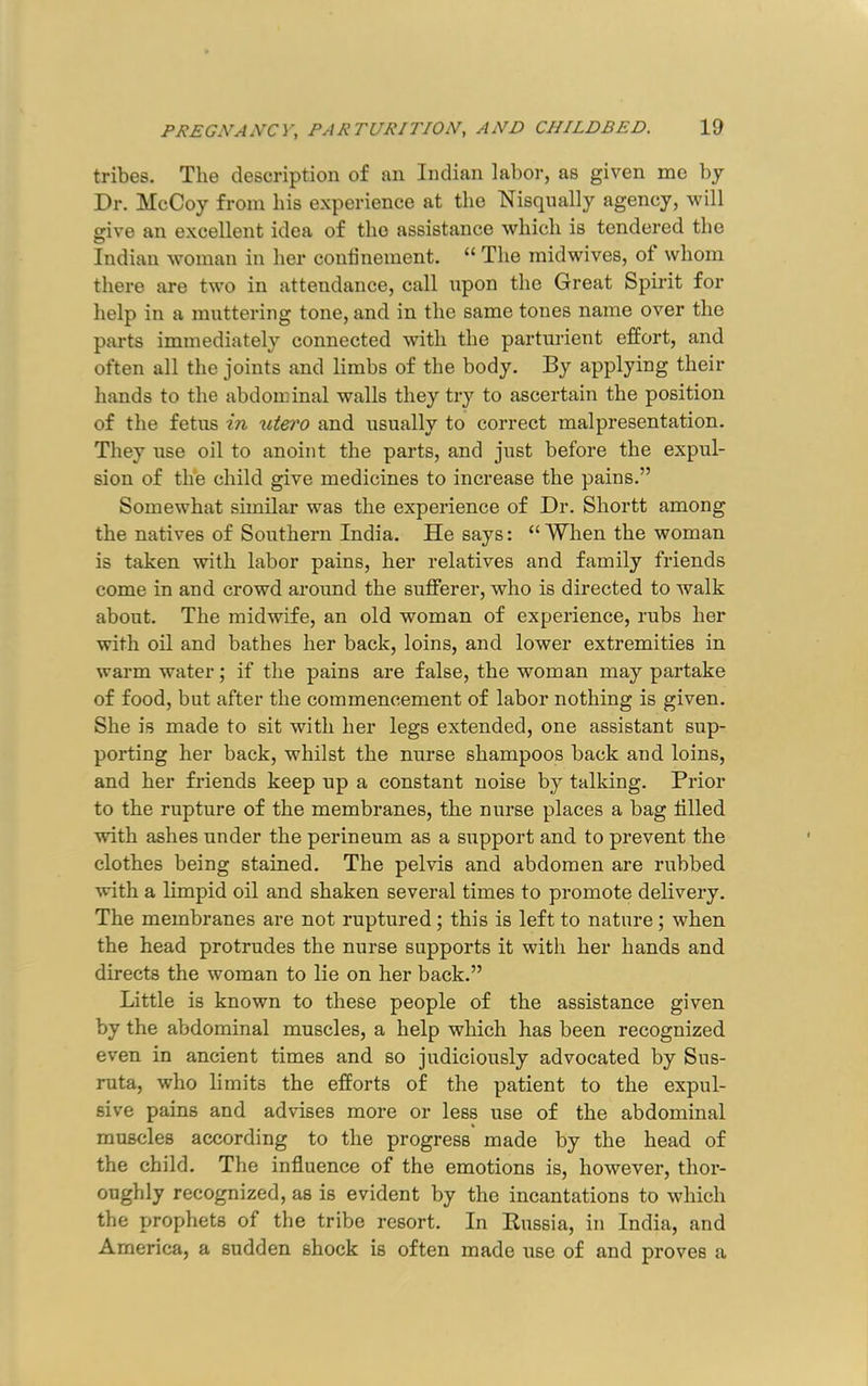 tribes. The description of an Indian labor, as given me by Dr. McCoy from his experience at the Nisqnally agency, will grive an excellent idea of the assistance which is tendered the Indian woman in her conlinement. “ The midwives, of whom there are two in attendance, call npon the Great Spirit for help in a mattering tone, and in the same tones name over the parts immediately connected with the parturient effort, and often all the joints and limbs of the body. By applying their hands to the abdominal walls they try to ascertain the position of the fetus in xitero and usually to correct malpresentation. They use oil to anoint the parts, and just before the expul- sion of the child give medicines to increase the pains.” Somewhat similar was the experience of Dr. Shortt among the natives of Southern India. He says: “ When the woman is taken with labor pains, her relatives and family friends come in and crowd around the sufferer, who is directed to walk about. The midwife, an old woman of experience, rubs her with oil and bathes her back, loins, and lower extremities in warm water; if the pains are false, the woman may partake of food, but after the commencement of labor nothing is given. She is made to sit with her legs extended, one assistant sup- porting her back, whilst the nurse shampoos back and loins, and her friends keep up a constant noise by talking. Prior to the rupture of the membranes, the nurse places a bag tilled with ashes under the perineum as a support and to prevent the clothes being stained. The pelvis and abdomen are rubbed with a limpid oil and shaken several times to promote delivery. The membranes are not ruptured; this is left to nature; when the head protrudes the nurse supports it with her hands and directs the woman to lie on her back.” Little is known to these people of the assistance given by the abdominal muscles, a help which has been recognized even in ancient times and so judiciously advocated by Sus- ruta, who limits the efforts of the patient to the expul- sive pains and advises more or less use of the abdominal muscles according to the progress made by the head of the child. The influence of the emotions is, however, thor- oughly recognized, as is evident by the incantations to which the jjrophets of the tribe resort. In Eussia, in India, and America, a sudden shock is often made use of and proves a