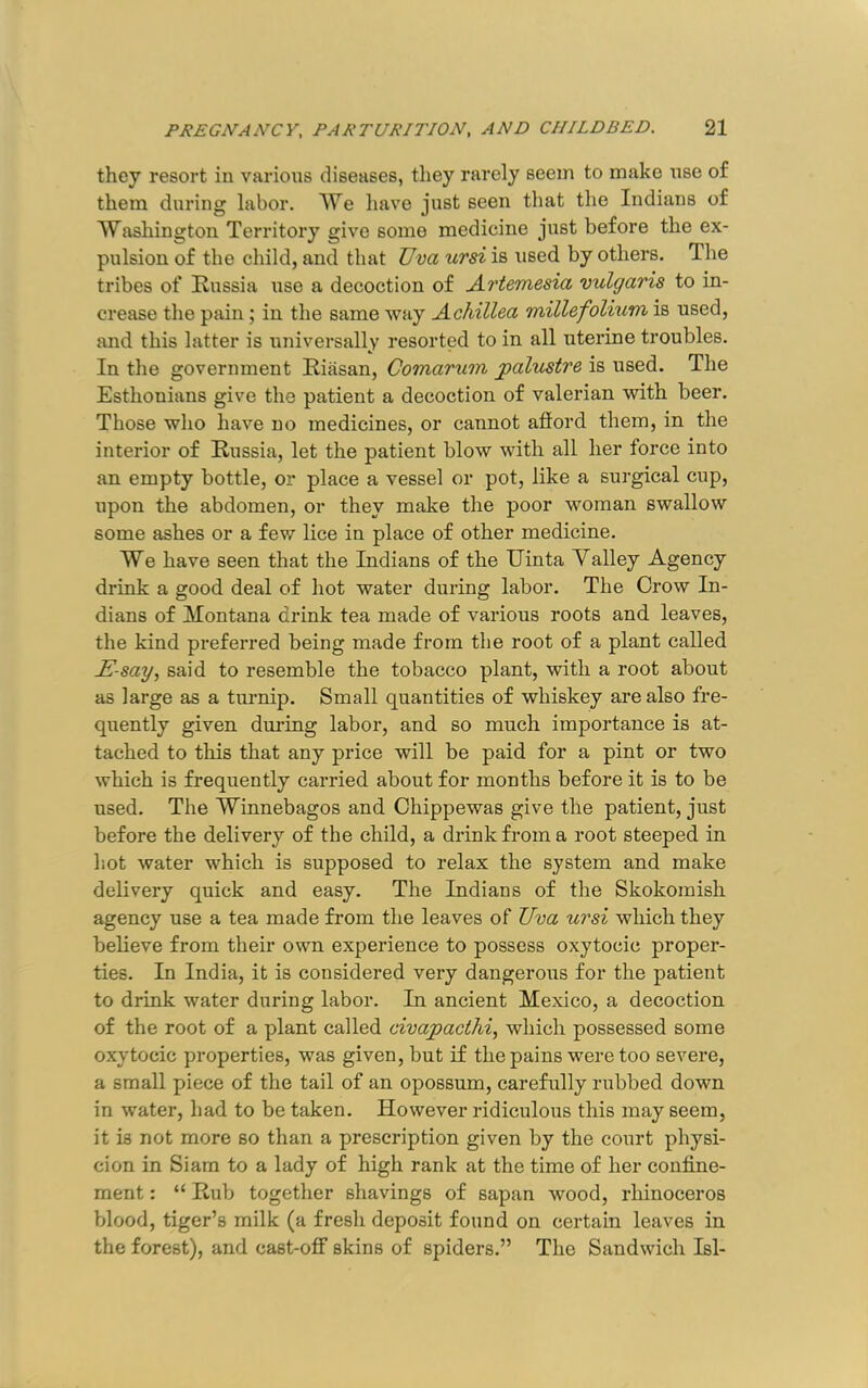 they resort in various diseases, they rarely seem to make nse of them during labor. We have just seen that the Indians of Washington Territory give some medicine just before the ex- pulsion of the child, and that TJva ursi is used by others. The tribes of Kussia use a decoction of Artemesia vulgaris to in- crease the pain; in the same way Achillea millefolium is used, and this latter is universally resorted to in all uterine troubles. In the government Ririsan, Comarum palustre is used. The Esthonians give the patient a decoction of valerian with beer. Those who have no medicines, or cannot aftord them, in the interior of Russia, let the patient blow with all her force into an empty bottle, or place a vessel or pot, like a sm’gical cup, upon the abdomen, or they make the poor woman swallow some ashes or a few lice in place of other medicine. We have seen that the Indians of the Uinta Yalley Agency drink a good deal of hot water during labor. The Crow In- dians of Montana drink tea made of various roots and leaves, the kind preferred being made from the root of a plant called E-say, said to resemble the tobacco plant, with a root about as large as a tm-nip. Small quantities of whiskey are also fre- quently given during labor, and so much importance is at- tached to this that any price will be paid for a pint or two which is frequently carried about for months before it is to be used. The Winnebagos and Chippewas give the patient, just before the delivery of the child, a drink from a root steeped in hot water which is supposed to relax the system and make delivery quick and easy. The Indians of the Skokomish agency use a tea made from the leaves of Uva ursi which they believe from their own experience to possess oxytocic proper- ties. In India, it is considered very dangerous for the patient to drink water during labor. In ancient Mexico, a decoction of the root of a plant called civapacthi, which possessed some oxytocic properties, was given, but if the pains were too severe, a small piece of the tail of an opossum, carefully rubbed down in water, had to be taken. However ridiculous this may seem, it is not more so than a prescription given by the court physi- cion in Siam to a lady of high rank at the time of her confine- ment : “ Rub together shavings of sapan wood, rhinoceros blood, tiger’s milk (a fresh deposit found on certain leaves in the forest), and cast-off skins of spiders.” The Sandwich Isl-