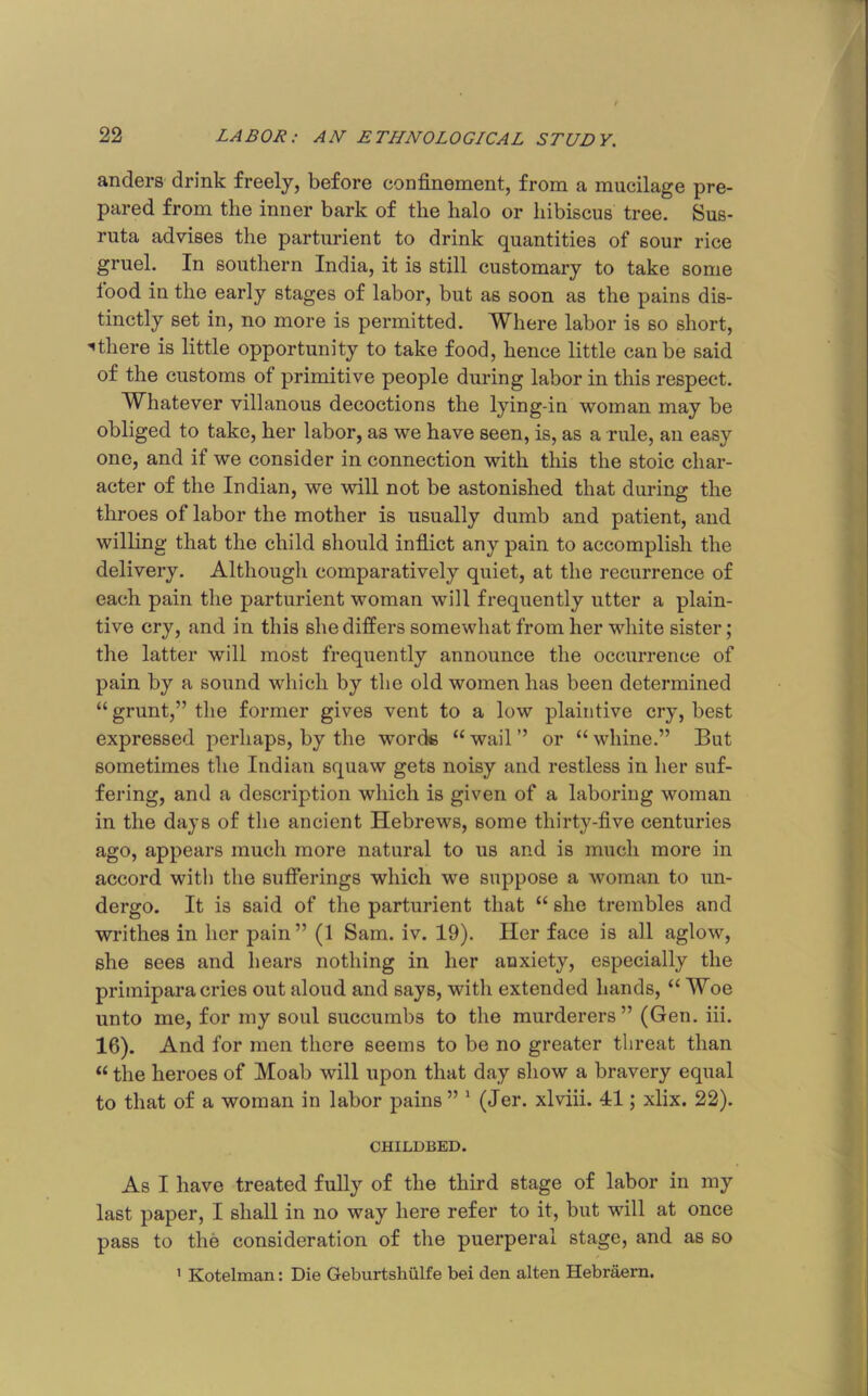 andei’8 drink freely, before confinement, from a mucilage pre- pared from the inner bark of the halo or hibiscus tree. Sus- ruta advises the parturient to drink quantities of sour rice gruel. In southern India, it is still customary to take some lood in the early stages of labor, but as soon as the pains dis- tinctly set in, no more is permitted. Where labor is so short, ^there is little opportunity to take food, hence little can be said of the customs of primitive people during labor in this respect. Whatever villanous decoctions the lying-in woman may be obliged to take, her labor, as we have seen, is, as a rule, an easy one, and if we consider in connection with this the stoic char- acter of the Indian, we will not be astonished that during the throes of labor the mother is usually dumb and patient, and willing that the child should infiict any pain to accomplish the delivery. Although comparatively quiet, at the recurrence of each pain the parturient woman will frequently utter a plain- tive cry, and in this she differs somewhat from her white sister; the latter will most frequently announce the occurrence of pain by a sound which by the old women has been determined “ grunt,” the former gives vent to a low plaintive cry, best expressed perhaps, by the words “ wail ” or “ whine.” But sometimes the Indian squaw gets noisy and restless in her suf- fering, and a description which is given of a laboring woman in the days of the ancient Hebrews, some thirty-five centuries ago, appears much more natural to us and is much more in accord with the sufferings which we suppose a woman to un- dergo. It is said of the parturient that “ she trembles and writhes in her pain” (1 Sam. iv. 19). Her face is all aglow, she sees and hears nothing in her anxiety, especially the primipara cries out aloud and says, with extended hands, “ Woe unto me, for my soul succumbs to the murderers” (Gen. iii. 16). And for men there seems to be no greater threat than “ the heroes of Moab will upon that day show a bravery equal to that of a woman in labor pains ” ‘ (Jer. xlviii. 41; xlix. 22). CHILDBED. As I have treated fully of the third stage of labor in my last paper, I shall in no way here refer to it, but will at once pass to the consideration of the puerperal stage, and as so ’ Kotelman: Die Geburtshiilfe bei den alten Hebraern.