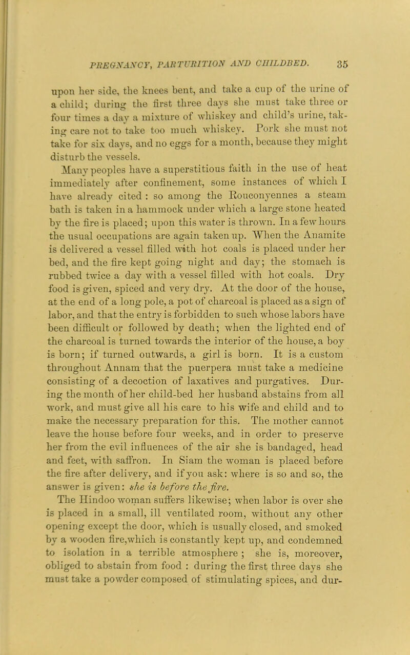 upon her side, the knees bent, and take a cup ot the urine of a child j during the first three days she must take three or four times a day a mixture ot whiskey and child’s urine, tak- ing care not to take too much whiskey. Pork she must not take for six days, and no eggs for a month, because they might disturb the vessels. Many peoples have a superstitious faith in the use of heat immediately after confinement, some instances of which I have already cited : so among the Pouconyeniies a steam bath is taken in a hammock under which a large stone heated by the fire is placed; upon this water is thrown. In a few hours the usual occupations are again taken up. When the Anamite is delivered a vessel filled with hot coals is placed under her bed, and the fire kept going night and day; the stomach is rubbed twice a day with a vessel filled with hot coals. Dry- food is given, spiced and very dry. At the door of the house, at the end of a long pole, a pot of charcoal is placed as a sign of labor, and that the entry is forbidden to such whose labors have been difficult or followed by death; when the lighted end of the charcoal is turned towards the interior of the house, a boy is born; if turned outwards, a girl is born. It is a custom throughout Annam that the puerpera must take a medicine consisting of a decoction of laxatives and purgatives. Dur- ing the month of her child-bed her husband abstains from all work, and must give all his care to his wife and child and to make the necessary preparation for this. The mother cannot leave the house before four weeks, and in order to preserve her from the evil influences of the air she is bandaged, head and feet, with saffron. In Siam the woman is placed before the fire after delivery, and if you ask: where is so and so, the answer is given: (she is before the fire. The Hindoo woman suffers likewise; when labor is over she is placed in a small, ill ventilated room, without any other opening except the door, which is usually closed, and smoked by a wooden fire,which is constantly kept up, and condemned to isolation in a terrible atmosphere ; she is, moreover, obliged to abstain from food : during the first three days she must take a powder composed of stimulating spices, and dur-
