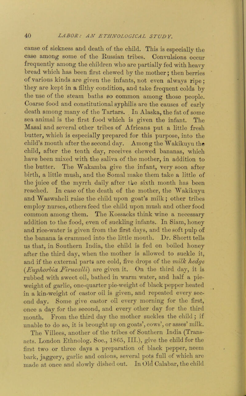 cause of sickness and death of the child. This is especially the case among some of the Russian tribes. Convulsions occur frequently among the children who are partially fed with heavy bread which has been first chewed by the mother; then berries of various kinds ai-e given the infants, not even always ripe; they are kept in a filthy condition, and take frequent colds by the use of the steam baths so common among those people. Coarse food and constitutional syphilis are the causes of early death among many of the Tartars. In Alaska, the fat of some sea animal is the first food wliich is given the infant. The Masai and several other tribes of Africans put a little fresh butter, which is especially prepared for this purpose, into the child’s mouth after the second day. Among the Wakikuyu the child, after the tenth day, receives chewed bananas, which have been mixed with the saliva of the mother, in addition to the butter. The Wakamba give the infant, very soon after birth, a little mush, and the Somal make them take a little of the juice of the myrrh daily after tbe sixth month has been reached. In case of the death of the mother, the Wakikuyu and Waswaheli raise the child upon goat’s milk; other tribes employ nurses, others feed the child upon mush and other food common among them. The Kossacks think wine a necessary addition to the food, even of suckling infants. In Siam, honey and rice-water is given from the first days, and the soft pulp of the banana is crammed into the little mouth. Dr. Shortt tells us that, in Southern India, the child is fed on boiled honey after the third day, when the mother is allowed to suckle it, and if the external parts are cold, five drops of the milk hedge {Euphorbia Eirucalli) are given it. On the third day, it is rubbed with sweet oil, bathed in warm water, and half a pie- weight of garlic, one-quarter pie-weight of black pepper heated in a kin-weight of castor oil is given, and repeated every sec- ond day. Some give castor oil every morning for the first, once a day for the second, and every other day for the third month. From the third day the mother suckles the child ; if unable to do so, it is brought up on goats’, cows’, or asses’ milk. The Yillees, another of the tribes of Southern India (Trans- acts. London Ethnolog. Soc., 1865, III.), give the child for the first two or three days a preparation of black pepper, neem bark, jaggery, garlic and onions, several pots full of which are made at once and slowly dished out. In Old Calabar, the child