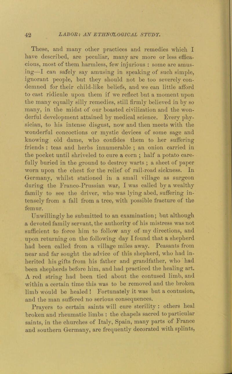 These, and many other practices and remedies whidi I have described, are j^eculiar, many are more or less effica- cious, most of them harmless, few injurious : some are amus- ing—I can safely say amusing in speaking of such simple, ignorant people, but they should not be too severely con- demned for their child-like beliefs, and we can little afford to cast ridicule upon them if we reflect but a moment upon the many equally silly remedies, still firmly believed in by so many, in the midst of our boasted civilization and the won- derful development attained by medical science. Every phy- sician, to his intense disgust, now and then meets with the wonderful concoctions or mystic devices of some sage and knowing old dame, who confides them to her suffering friends : teas and herbs innumerable ; an onion carried in the pocket until shriveled to cure a corn ; half a potato care- fully buried in the ground to destroy warts ; a sheet of paper worn upon the chest for the relief of rail-road sickness. In Germany, whilst stationed in a small village as surgeon during the Franco-Prussian war, I was called by a wealthy family to see the driver, who was lying abed, suffering in- tensely from a fall from a tree, with possible fracture of the femur. Unwillingly he submitted to an examination; but although a devoted family servant, the authority of his mistress was not sufficient to force him to follow any of my directions, and upon returning on the following day I found that a shepherd had been called from a village miles away. Peasants from near and far sought the advice of this shepherd, who had in- herited his gifts from his father and grandfather, who had been shepherds before him, and had practiced the healing art. A red string had been tied about the contused limb, and within a certain time this was to be removed and the broken limb would be healed ! Fortunately it was but a contusion, and the man suffered no serious consequences. Prayers to certain saints will cure sterility : others heal broken and rheumatic limbs : the chapels sacred to particular saints, in the churches of Italy, Spain, many parts of France and southern Germany, are frequently decorated with splints,