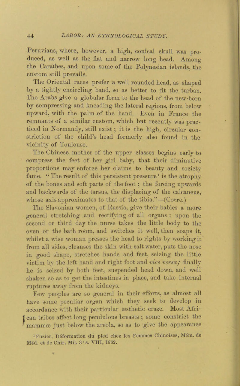 Peruvians, where, however, a high, conical skull was pro- duced, as well as the flat and narrow long head. Among the Caraibes, and upon some of the Polynesian islands, the custom still prevails. The Oriental races prefer a well rounded head, as shaped by a tightly encircling band, so as better to flt the turban. The Arabs give a globular form to the head of the new-born by compressing and kneading the lateral regions, from below upward, with the palm of the hand. Even in France the remnants of a similar custom, which but recently was prac- ticed in hformandy, still exist ; it is the high, circular con- striction of the child’s head formerly also found in the vicinity of Toulouse. The Chinese mother of the upper classes begins early to compress the feet of her girl baby, that their diminutive proportions may enforce her claims to beauty and society fame. “ The result of this persistent pressure^ is the atrophy of the bones and soft parts of the foot ; the forcing upwards and backwards of the tarsus, the displacing of the calcaneus, whose axis approximates to that of the tibia.”—(Corre.) The Slavonian women, of Russia, give their babies a more general stretching and rectifying of all organs : upon the second or third day the nurse takes the little body to the oven or the bath robm, and switches it well, then soaps it, whilst a wise woman presses the head to rights by working it’ from all sides, cleanses the skin with salt water, puts the nose in good shape, stretches hands and feet, seizing the little victim by the left hand and right foot and vice versa; Anally he is seized by both feet, suspended head down, and well shaken so as to get the intestines in place, and take internal ruptures away from the kidneys. Few peoples are so general in their eflbrts, as almost all have some peculiar organ which they seek to develop in accordance with their particular aesthetic craze. Most Afri- can tribes aftect long pendulous breasts ; some constrict the mammae just below the areola, so as to give the appearance iFuzier, Deformation du pied chez les Femmes Chinoises, Mem. de Med. et de Cliir. Mil. 3®s. VIII, 1862.