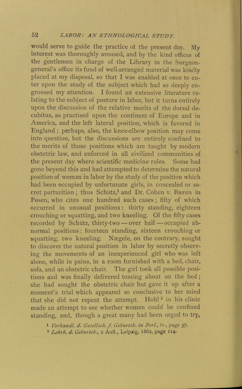 would serve to guide the practice of the present day. My interest was thoroughly aroused, and by the kind offices of the gentlemen in charge of the Library in the Surgeon- general’s office its fund of well-arranged material was kindly placed at my disposal, so that I was enabled at once to en- ter upon the study of the subject which had so deeply en- grossed my attention. I found an extensive literature re- lating to the subject of posture in labor, but it turns entirely upon the discussion of the relative merits of the dorsal de- cubitus, as practised upon the continent of Europe and in America, and the left lateral position, which is favored in England ; perhaps, also, the knee-elbow position may come into question, but the discussions are entirely confined to the merits of those positions which are taught by modern obstetric law, and enforced in all civilized communities of the present day where scientific medicine rules. Some had gone beyond this and had attempted to determine the natural position of woman in labor by the study of the position which had been occupied by unfortunate girls, in concealed or se- cret parturition ; thus Schiitz,^ and Dr. Cohen v. Baeren in Posen, who cites one hundred such cases ; fifty of which occurred in unusual positions : thirty standing, eighteen crouching or squatting, and two kneeling. Of the fifty cases recorded by Schiitz, thirty-two — over half — occupied ab- normal positions : fourteen standing, sixteen crouching or squatting, two kneeling. Naegele, on the contrary, sought to discover the natural position in labor by secretly observ- ing the movements of an inexperienced girl who was left alone, while in pains, in a room furnished with a bed, chair, sofa, and an obstetric chair. The girl took all possible posi- tions and was finally delivered tossing about on the bed ; she had sought the obstetric chair but gave it up after a moment’s trial which appeared so conclusive to her mind that she did not repeat the attempt. Hohl ^ in his clinic made an attempt to see whether women could be confined standing, and, though a great many had been urged to try, ^ Verhandl. d. Gesellsch. f Geburtsh. iti Berl., iv., page 37. ® LeJi7'b. d. Gebicrtsh.^ 2 Aufl., Leipaig, 1862, page 114*