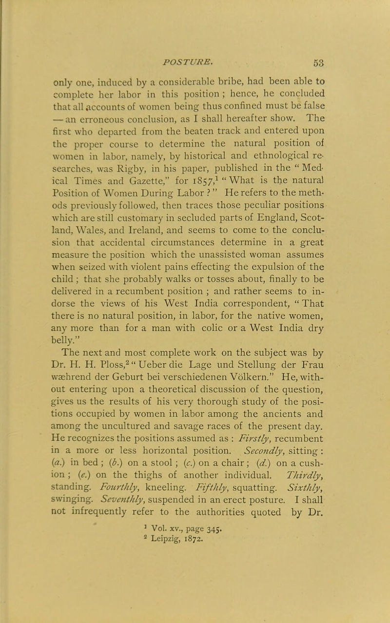 only one, induced by a considerable bribe, had been able to complete her labor in this position ; hence, he concluded that all accounts of women being thus confined must be false — an erroneous conclusion, as I shall hereafter show. The first who departed from the beaten track and entered upon the proper course to determine the natural position of women in labor, namely, by historical and ethnological re- searches, was Rigby, in his paper, published in the “ Med- ical Times and Gazette, for 1857,^ “What is the natural Position of Women During Labor } ” He refers to the meth* ods previously followed, then traces those peculiar positions which are still customary in secluded parts of England, Scot- land, Wales, and Ireland, and seems to come to the conclu- sion that accidental circumstances determine in a great measure the position which the unassisted woman assumes when seized with violent pains effecting the expulsion of the child ; that she probably walks or tosses about, finally to be delivered in a recumbent position ; and rather seems to in- dorse the views of his West India correspondent, “ That there is no natural position, in labor, for the native women, any more than for a man with colic or a West India dry belly.” The next and most complete work on the subject was by Dr. H. H. Ploss,^ “ Ueber die Lage und Stellung der Frau waehrend der Geburt bei verschiedenen Volkern.” He, with- out entering upon a theoretical discussion of the question, gives us the results of his very thorough study of the posi- tions occupied by women in labor among the ancients and among the uncultured and savage races of the present day. He recognizes the positions assumed as : Firstly, recumbent in a more or less horizontal position. Secondly, sitting : (fil) in bed ; (bl) on a stool; {c) on a chair ; {d) on a cush- ion ; {el) on the thighs of another individual. Thirdly, standing. Fourthly, kneeling. Fifthly, squatting. Sixthly, swinging. Seventhly, suspended in an erect posture. I shall not infrequently refer to the authorities quoted by Dr. ’ Vol. XV., page 345. 2 Leipzig, 1872.