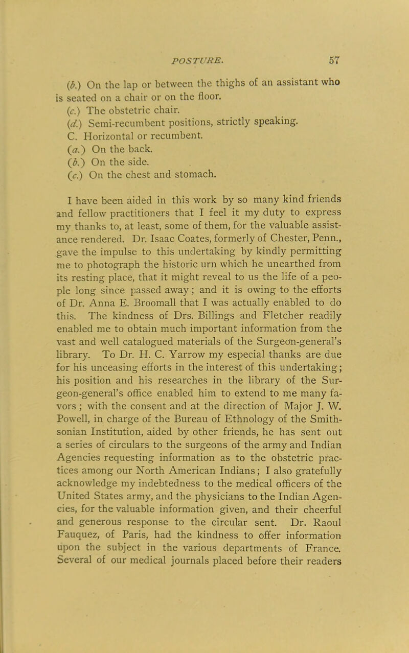 (d.) On the lap or between the thighs of an assistant who is seated on a chair or on the floor. (c.) The obstetric chair. (d.) Semi-recumbent positions, strictly speaking. C. Horizontal or recumbent. («.) On the back. (^.) On the side. (r.) On the chest and stomach. I have been aided in this work by so many kind friends and fellow practitioners that I feel it my duty to express my thanks to, at least, some of them, for the valuable assist- ance rendered. Dr. Isaac Coates, formerly of Chester, Penn., gave the impulse to this undertaking by kindly permitting me to photograph the historic urn which he unearthed from its resting place, that it might reveal to us the life of a peo- ple long since passed away; and it is owing to the efforts of Dr. Anna E. Broomall that I was actually enabled to do this. The kindness of Drs. Billings and Fletcher readily enabled me to obtain much important information from the vast and well catalogued materials of the Surgeom-general’s library. To Dr. H. C. Yarrow my especial thanks are due for his unceasing efforts in the interest of this undertaking; his position and his researches in the library of the Sur- geon-general’s office enabled him to extend to me many fa- vors ; with the consent and at the direction of Major J. W. Powell, in charge of the Bureau of Ethnology of the Smith- sonian Institution, aided by other friends, he has sent out a series of circulars to the surgeons of the army and Indian Agencies requesting information as to the obstetric prac- tices among our North American Indians; I also gratefully acknowledge my indebtedness to the medical officers of the United States army, and the physicians to the Indian Agen- cies, for the valuable information given, and their cheerful and generous response to the circular sent. Dr. Raoul Fauquez, of Paris, had the kindness to offer information upon the subject in the various departments of France. Several of our medical journals placed before their readers