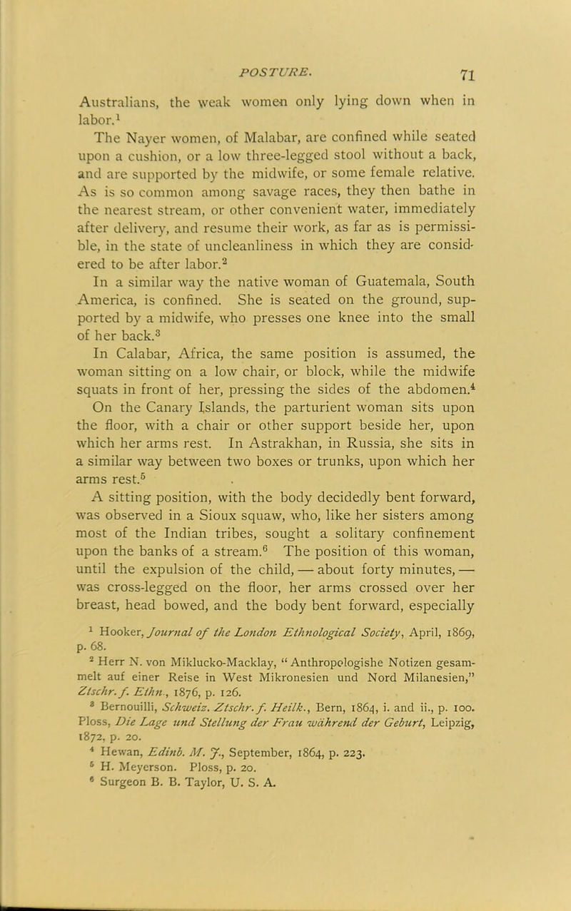 Australians, the \veak women only lying clown when in labor. ^ The Nayer women, of Malabar, are confined while seated upon a cushion, or a low three-legged stool without a back, and are supported by the midwife, or some female relative. As is so common among savage races, they then bathe in the nearest stream, or other convenient water, immediately after delivery, and resume their work, as far as is permissi- ble, in the state of uncleanliness in which they are consid' ered to be after labor.^ In a similar way the native woman of Guatemala, South America, is confined. She is seated on the ground, sup- ported by a midwife, who presses one knee into the small of her back.^ In Calabar, Africa, the same position is assumed, the woman sitting on a low chair, or block, while the midwife squats in front of her, pressing the sides of the abdomen.^ On the Canary Islands, the parturient woman sits upon the floor, with a chair or other support beside her, upon which her arms rest. In Astrakhan, in Russia, she sits in a similar way between two boxes or trunks, upon which her arms rest.® A sitting position, with the body decidedly bent forward, was observed in a Sioux squaw, who, like her sisters among most of the Indian tribes, sought a solitary confinement upon the banks of a stream.® The position of this woman, until the expulsion of the child, — about forty minutes, — was cross-legged on the floor, her arms crossed over her breast, head bowed, and the body bent forward, especially ^ Hooktr, Journal of the Lo7ido7t Ethnological Society, April, 1869, p. 68. ® Herr N. von Miklucko-Macklay, “ Anthropologishe Notizen gesam- melt auf einer Reise in West Mikronesien und Nord Milanesien,” Ztschr.f. Etlm., 1876, p. 126. * Bernouilli, Schweiz. Ztschr.f. Heilk., Bern, 1864, i. and ii., p. 100. Floss, Die Lage und Stelhmg der Frau wdhrend der Gebzirt, Leipzig, 1872, p. 20. ^ Hewan, Edmb. M. J., September, 1864, p. 223. ® H. Meyerson. Floss, p. 20. ® Surgeon B. B. Taylor, U. S. A.