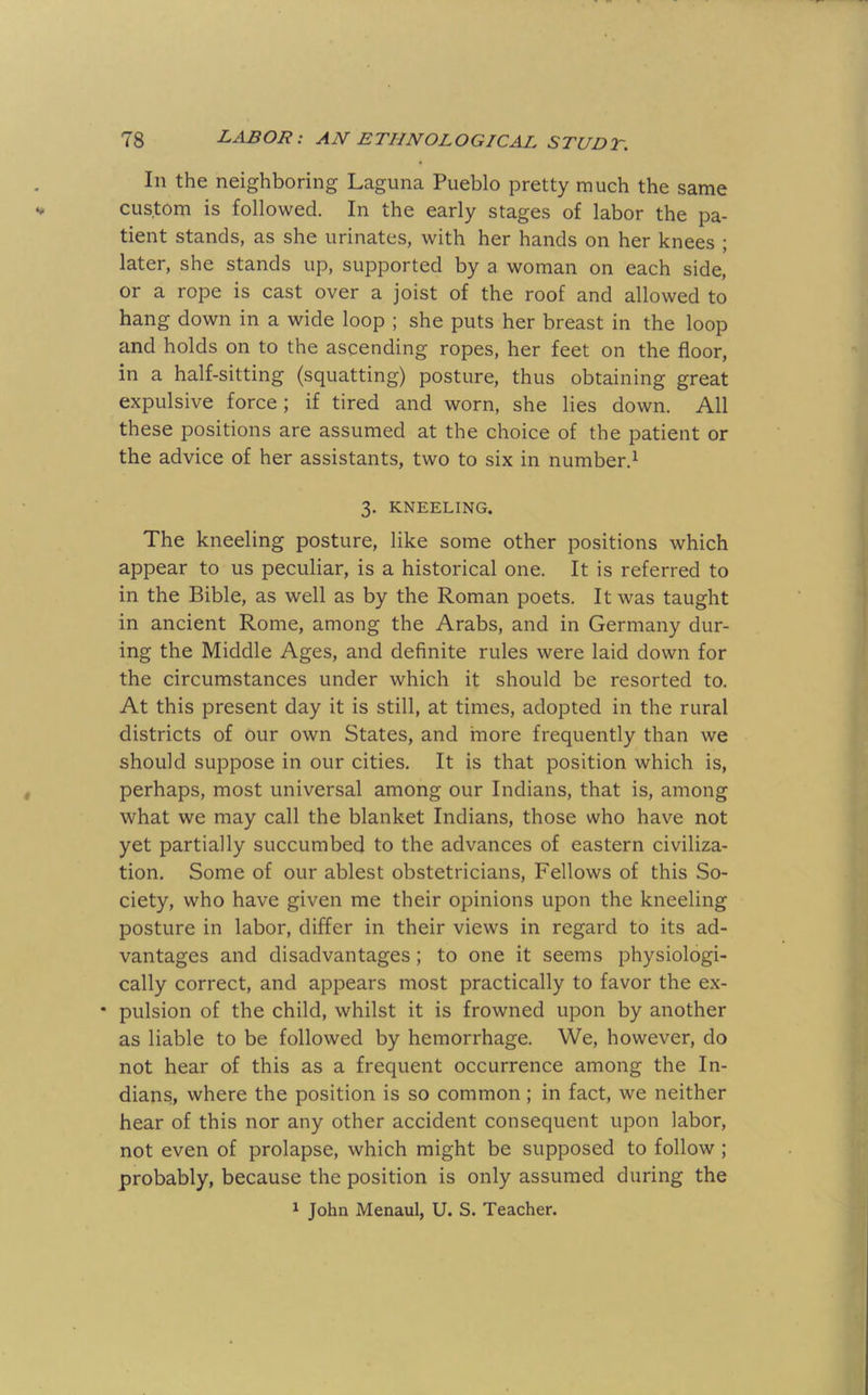 In the neighboring Laguna Pueblo pretty much the same custom is followed. In the early stages of labor the pa- tient stands, as she urinates, with her hands on her knees ; later, she stands up, supported by a woman on each side, or a rope is cast over a joist of the roof and allowed to hang down in a wide loop ; she puts her breast in the loop and holds on to the ascending ropes, her feet on the floor, in a half-sitting (squatting) posture, thus obtaining great expulsive force; if tired and worn, she lies down. All these positions are assumed at the choice of the patient or the advice of her assistants, two to six in number.^ 3. KNEELING. The kneeling posture, like some other positions which appear to us peculiar, is a historical one. It is referred to in the Bible, as well as by the Roman poets. It was taught in ancient Rome, among the Arabs, and in Germany dur- ing the Middle Ages, and definite rules were laid down for the circumstances under which it should be resorted to. At this present day it is still, at times, adopted in the rural districts of our own States, and more frequently than we should suppose in our cities. It is that position which is, perhaps, most universal among our Indians, that is, among what we may call the blanket Indians, those who have not yet partially succumbed to the advances of eastern civiliza- tion. Some of our ablest obstetricians. Fellows of this So- ciety, who have given me their opinions upon the kneeling posture in labor, differ in their views in regard to its ad- vantages and disadvantages; to one it seems physiologi- cally correct, and appears most practically to favor the ex- • pulsion of the child, whilst it is frowned upon by another as liable to be followed by hemorrhage. We, however, do not hear of this as a frequent occurrence among the In- dians, where the position is so common; in fact, we neither hear of this nor any other accident consequent upon labor, not even of prolapse, which might be supposed to follow ; probably, because the position is only assumed during the ^ John Menaul, U. S. Teacher.