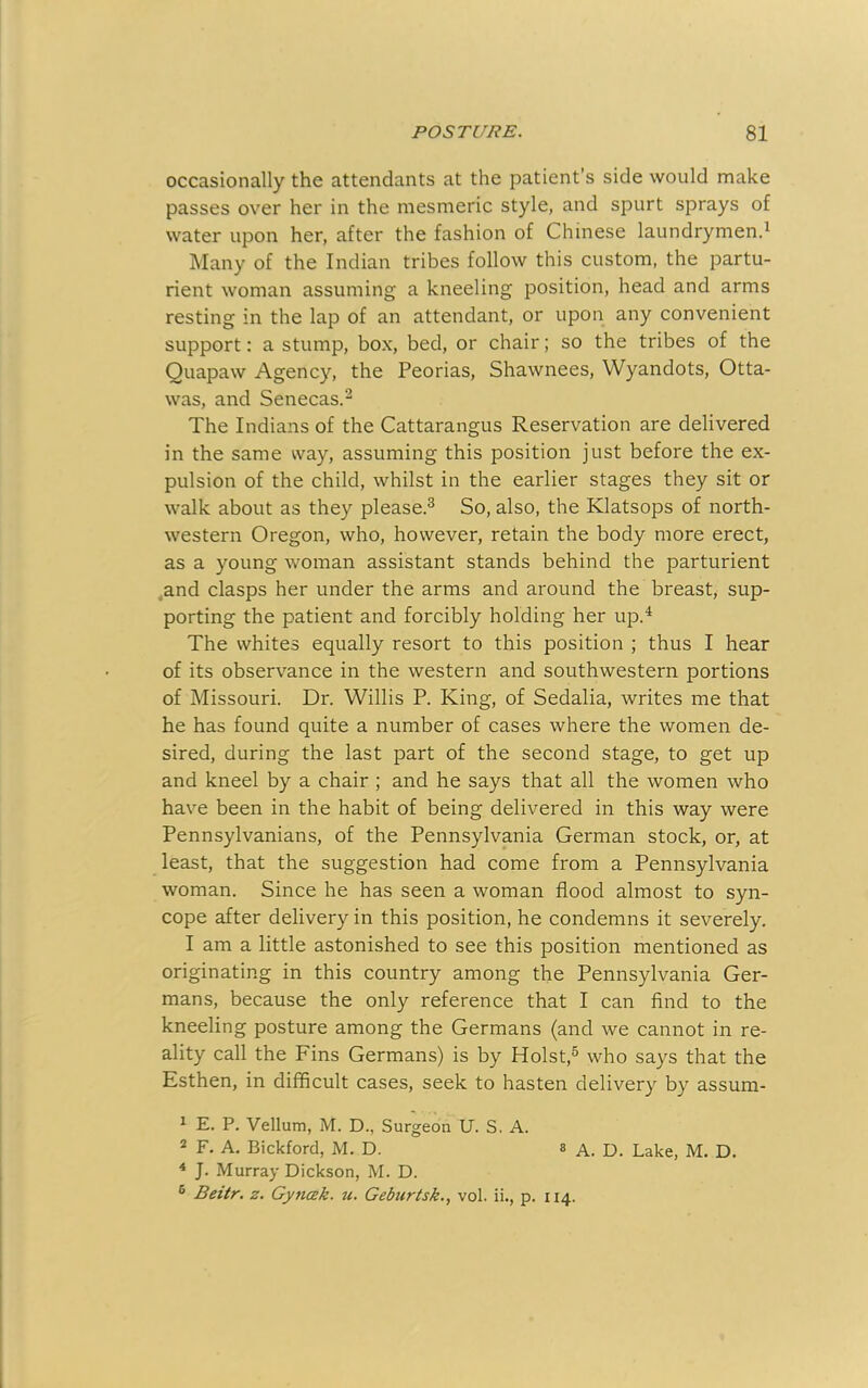 occasionally the attendants at the patient’s side would make passes over her in the mesmeric style, and spurt sprays of water upon her, after the fashion of Chinese laundrymen.^ Many of the Indian tribes follow this custom, the partu- rient woman assuming a kneeling position, head and arms resting in the lap of an attendant, or upon any convenient support: a stump, box, bed, or chair; so the tribes of the Quapaw Agency, the Peorias, Shawnees, Wyandots, Otta- was, and Senecas.^ The Indians of the Cattaraugus Reservation are delivered in the same way, assuming this position just before the ex- pulsion of the child, whilst in the earlier stages they sit or walk about as they please.^ So, also, the Klatsops of north- western Oregon, who, however, retain the body more erect, as a young woman assistant stands behind the parturient _and clasps her under the arms and around the breast, sup- porting the patient and forcibly holding her up.^ The whites equally resort to this position ; thus I hear of its observance in the western and southwestern portions of Missouri. Dr. Willis P. King, of Sedalia, writes me that he has found quite a number of cases where the women de- sired, during the last part of the second stage, to get up and kneel by a chair ; and he says that all the women who have been in the habit of being delivered in this way were Pennsylvanians, of the Pennsylvania German stock, or, at least, that the suggestion had come from a Pennsylvania woman. Since he has seen a woman flood almost to syn- cope after delivery in this position, he condemns it severely, 1 am a little astonished to see this position mentioned as originating in this country among the Pennsylvania Ger- mans, because the only reference that I can find to the kneeling posture among the Germans (and we cannot in re- ality call the Fins Germans) is by Holst,® who says that the Esthen, in difficult cases, seek to hasten delivery by assum- ^ E. P. Vellum, M. D., Surgeon U. S. A. 2 F. A, Bickford, M. D. s a. D. Lake, M. D. ^ J. Murray Dickson, M. D. ® Beitr, z. Gyncek. tc. Geburtsk., vol. ii., p. 114.