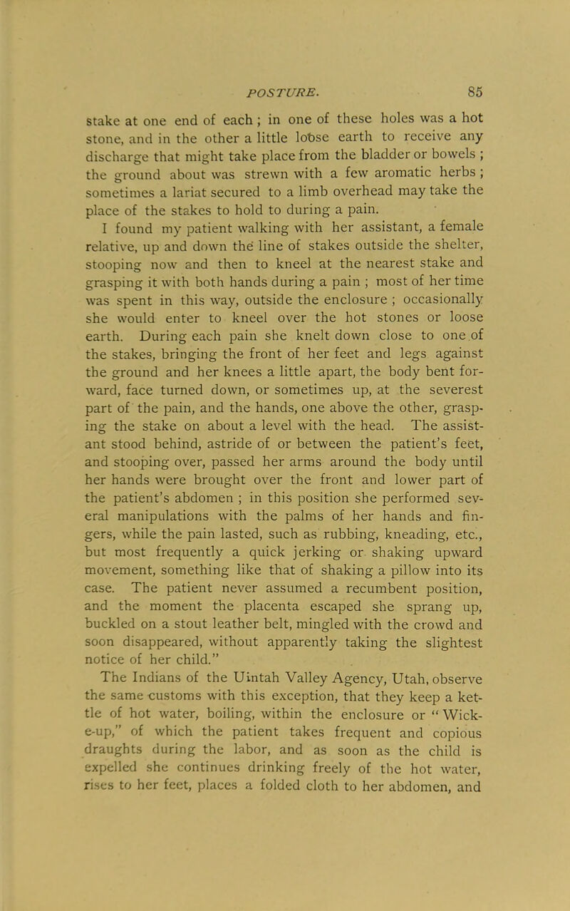 stake at one end of each ; in one of these holes was a hot stone, and in the other a little lohse earth to receive any discharge that might take place from the bladder or bowels ; the ground about was strewn with a few aromatic herbs ; sometimes a lariat secured to a limb overhead may take the place of the stakes to hold to during a pain. I found my patient walking with her assistant, a female relative, up and down the line of stakes outside the shelter, stooping now and then to kneel at the nearest stake and grasping it with both hands during a pain ; most of her time was spent in this way, outside the enclosure ; occasionally she would enter to kneel over the hot stones or loose earth. During each pain she knelt down close to one of the stakes, bringing the front of her feet and legs against the ground and her knees a little apart, the body bent for- ward, face turned down, or sometimes up, at the severest part of the pain, and the hands, one above the other, grasp- ing the stake on about a level with the head. The assist- ant stood behind, astride of or between the patient’s feet, and stooping over, passed her arms around the body until her hands were brought over the front and lower part of the patient’s abdomen ; in this position she performed sev- eral manipulations with the palms of her hands and fin- gers, while the pain lasted, such as rubbing, kneading, etc., but most frequently a quick jerking or shaking upward movement, something like that of shaking a pillow into its case. The patient never assumed a recumbent position, and the moment the placenta escaped she sprang up, buckled on a stout leather belt, mingled with the crowd and soon disappeared, without apparently taking the slightest notice of her child.” The Indians of the Uintah Valley Agency, Utah, observe the same customs with this exception, that they keep a ket- tle of hot water, boiling, within the enclosure or “ Wick- e-up,” of which the patient takes frequent and copious draughts during the labor, and as soon as the child is expelled .she continues drinking freely of the hot water, rises to her feet, places a folded cloth to her abdomen, and