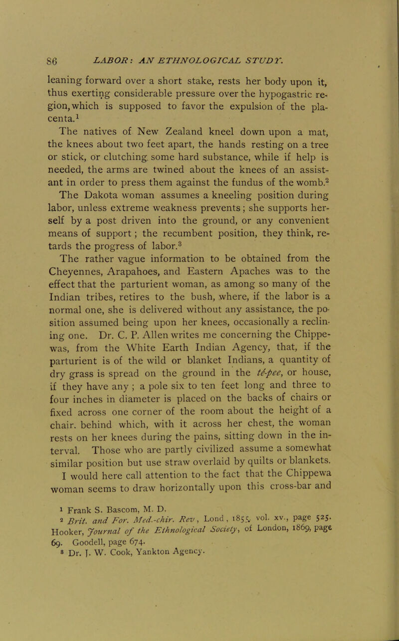 leaning forward over a short stake, rests her body upon it, thus exerting considerable pressure over the hypogastric re- gion, which is supposed to favor the expulsion of the pla- centa.^ The natives of New Zealand kneel down upon a mat, the knees about two feet apart, the hands resting on a tree or stick, or clutching, some hard substance, while if help is needed, the arms are twined about the knees of an assist- ant in order to press them against the fundus of the womb.^ The Dakota woman assumes a kneeling position during labor, unless extreme weakness prevents; she supports her- self by a post driven into the ground, or any convenient means of support; the recumbent position, they think, re- tards the progress of labor.® The rather vague information to be obtained from the Cheyennes, Arapahoes, and Eastern Apaches was to the effect that the parturient woman, as among so many of the Indian tribes, retires to the bush, where, if the labor is a normal one, she is delivered without any assistance, the po- sition assumed being upon her knees, occasionally a reclin- ing one. Dr. C. P. Allen writes me concerning the Chippe- was, from the White Earth Indian Agency, that, if the parturient is of the wild or blanket Indians, a quantity of dry grass is spread on the ground in the ti-pee, or house, if they have any ; a pole six to ten feet long and three to four inches in diameter is placed on the backs of chairs or fixed across one corner of the room about the height of a chair, behind which, with it across her chest, the woman rests on her knees during the pains, sitting down in the in- terval. Those who are partly civilized assume a somewhat similar position but use straw overlaid by quilts or blankets. I would here call attention to the fact that the Chippewa woman seems to draw horizontally upon this cross-bar and 1 Frank S. Bascom, M. D. 2 Brit, mid For. Med.-chir. Rev, Lend, 1855.. vol. xv., page 525. Hooker, Journal of the Ethnological Society, of London, 1869, page 69. Goodell, page 674. 8 Dr. J. W. Cook, Yankton Agency.