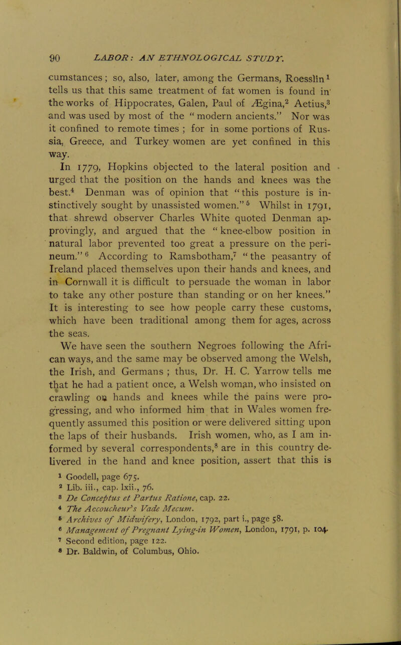 cumstances ; so, also, later, among the Germans, Roesslin ^ tells us that this same treatment of fat women is found in' the works of Hippocrates, Galen, Paul of ^gina,^ Aetius,^ and was used by most of the “ modern ancients.” Nor was it confined to remote times ; for in some portions of Rus- sia, Greece, and Turkey women are yet confined in this way. In 1779, Hopkins objected to the lateral position and • urged that the position on the hands and knees was the best.^ Denman was of opinion that “ this posture is in- stinctively sought by unassisted women.” ^ Whilst in 1791, that shrewd observer Charles White quoted Denman ap- provingly, and argued that the “ knee-elbow position in natural labor prevented too great a pressure on the peri- neum.” ® According to Ramsbotham,’' “ the peasantry of Ireland placed themselves upon their hands and knees, and in Cornwall it is difficult to persuade the woman in labor to take any other posture than standing or on her knees.” It is interesting to see how people carry these customs, which have been traditional among them for ages, across the seas. We have seen the southern Negroes following the Afri- can ways, and the same may be observed among the Welsh, the Irish, and Germans ; thus. Dr. H. C. Yarrow tells me that he had a patient once, a Welsh woman, who insisted on crawling on hands and knees while the pains were pro- gressing, and who informed him that in Wales women fre- quently assumed this position or were delivered sitting upon the laps of their husbands. Irish women, who, as I am in- formed by several correspondents,® are in this country de- livered in the hand and knee position, assert that this is 1 Goodell, page 675. ® Lib. iii., cap. Ixii., 76. ® De Conceptus et Partus Ratione, cap. 22. ^ The Accoucheur's Fade Mecum. * Archives of Midwifery, London, 1792, part i., page 58. * Manage.jnent of Pregnant Lymg-in Women, London, 179^, p» 104- ’ Second edition, page 122. * Dr. Baldwin, of Columbus, Ohio.