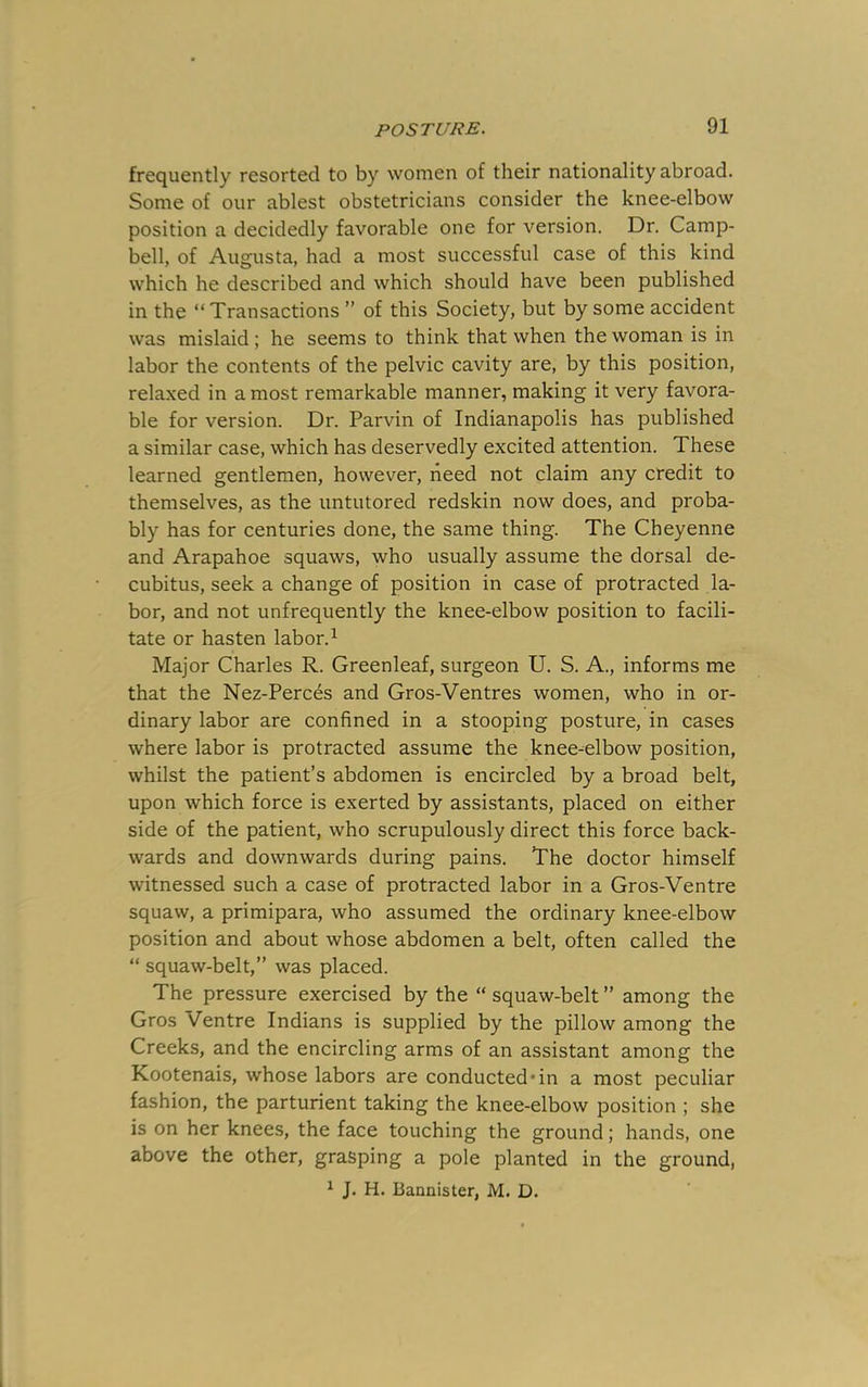 frequently resorted to by women of their nationality abroad. Some of our ablest obstetricians consider the knee-elbow position a decidedly favorable one for version. Dr. Camp- bell, of Augrusta, had a most successful case of this kind which he described and which should have been published in the “Transactions ’’ of this Society, but by some accident was mislaid; he seems to think that when the woman is in labor the contents of the pelvic cavity are, by this position, relaxed in a most remarkable manner, making it very favora- ble for version. Dr. Parvin of Indianapolis has published a similar case, which has deservedly excited attention. These learned gentlemen, however, need not claim any credit to themselves, as the untutored redskin now does, and proba- bly has for centuries done, the same thing. The Cheyenne and Arapahoe squaws, who usually assume the dorsal de- cubitus, seek a change of position in case of protracted la- bor, and not unfrequently the knee-elbow position to facili- tate or hasten labor. ^ Major Charles R. Greenleaf, surgeon U. S. A., informs me that the Nez-Perces and Gros-Ventres women, who in or- dinary labor are confined in a stooping posture, in cases where labor is protracted assume the knee-elbow position, whilst the patient’s abdomen is encircled by a broad belt, upon which force is exerted by assistants, placed on either side of the patient, who scrupulously direct this force back- wards and downwards during pains. The doctor himself witnessed such a case of protracted labor in a Gros-Ventre squaw, a primipara, who assumed the ordinary knee-elbow position and about whose abdomen a belt, often called the “ squaw-belt,” was placed. The pressure exercised by the “ squaw-belt ” among the Gros Ventre Indians is supplied by the pillow among the Creeks, and the encircling arms of an assistant among the Kootenais, whose labors are conducted*in a most peculiar fashion, the parturient taking the knee-elbow position ; she is on her knees, the face touching the ground; hands, one above the other, grasping a pole planted in the ground, ^ J. H. Bannister, M. D.